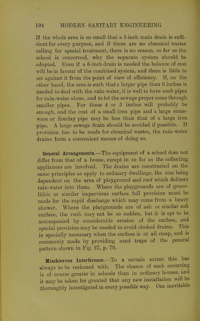 If the whole area is so small that a 5-inch main drain is suffi- cient for every purpose, and if there are no chemical wastes calling for special treatment, there is no reason, so far as the school is concerned, why the separate system should be adopted. Even if a 6-inch drain is needed the balance of cost will be in favour of the combined system, and there is little to set against it from the point of view of efficiency. If, on the other hand, the area is such that a larger pipe than 6 inches is needed to deal with the rain-water, it is well to have such pipes for rain-water alone, and to let the sewage proper come through smaller pipes. For these 4 or 5 inches will probably be enough, and the cost of a small iron pipe and a large stone- ware or fireclay pipe may be less than that of a large iron pipe. A large sewage drain should be avoided if possible. If provision has to be made for chemical wastes, the rain-water drains form a convenient means of doing so. General Arrangements.—The equipment of a school does not differ from that of a house, except in so far as the collecting appliances are involved. The drains are constructed on the same principles as apply to ordinary dwelUngs, the size being dependent on the area of playground and roof which delivers rain-water into them. Where the playgrounds are of grano- lithic or similar impervious surface full provision must be made for the rapid discharge which may come from a heavy shower. Where the playgrounds are of ash or similar soft surface, the rush may not be so sudden, but it is apt to be accompanied by considerable erosion of the surface, and special provision may be needed to avoid choked drains. This is specially necessary when the surface is at all steep, and is commonly made by providing sand traps of the general pattern shown in Eig. 27, p. 79. Mischievous Interference.—To a certain extent this has . always to be reckoned with. The chance of such occurring is of course greater in schools than in ordinary houses, and it may be taken for granted that any new installation will be thoroughly mvestigated in every possible way. One inevitable