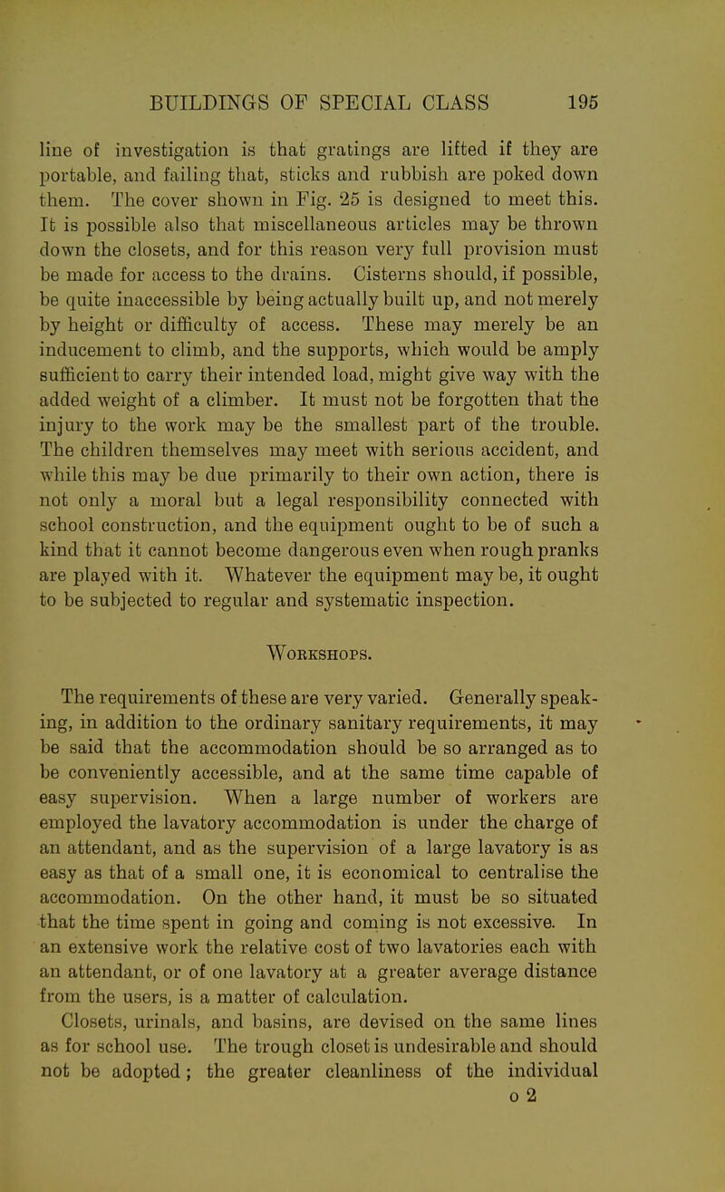 line of investigation is that gratings are lifted if they are portable, and failing that, sticks and rubbish are poked down them. The cover shown in Fig. 25 is designed to meet this. It is possible also that miscellaneous articles may be thrown down the closets, and for this reason very full provision must be made for access to the drains. Cisterns should, if possible, be quite inaccessible by being actually built up, and not merely by height or difficulty of access. These may merely be an inducement to climb, and the supports, which would be amply sufficient to carry their intended load, might give way with the added weight of a climber. It must not be forgotten that the injury to the work may be the smallest part of the trouble. The children themselves may meet with serious accident, and while this may be due primarily to their own action, there is not only a moral but a legal responsibility connected with school construction, and the equipment ought to be of such a kind that it cannot become dangerous even when rough pranks are played with it. Whatever the equipment may be, it ought to be subjected to regular and systematic inspection. Workshops. The requirements of these are very varied. Generally speak- ing, in addition to the ordinary sanitary requirements, it may be said that the accommodation should be so arranged as to be conveniently accessible, and at the same time capable of easy supervision. When a large number of workers are employed the lavatory accommodation is under the charge of an attendant, and as the supervision of a large lavatory is as easy as that of a small one, it is economical to centralise the accommodation. On the other hand, it must be so situated that the time spent in going and coming is not excessive. In an extensive work the relative cost of two lavatories each with an attendant, or of one lavatory at a greater average distance from the users, is a matter of calculation. Closets, urinals, and basins, are devised on the same lines as for school use. The trough closet is undesirable and should not be adopted; the greater cleanliness of the individual