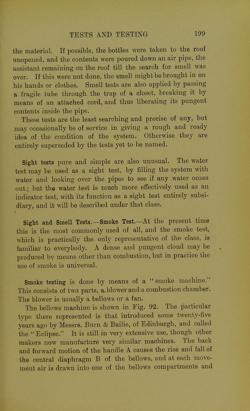 the material. If possible, the bottles were taken to the roof unopened, and the contents were poured down an air pipe, the assistant remaining on the roof till the search for smell was over. If this were not done, the smell might be brought in on his hands or clothes. Smell tests are also applied by passing a fragile tube through the trap of a closet, breaking it by means of an attached cord, and thus liberating its pungent contents inside the pipe. These tests are the least searching and precise of any, but may occasionally be of service in giving a rough and ready idea of the condition of the system. Otherwise they are entirely superseded by the tests yet to be named. Sight tests pure and simple are also unusual. The water test may be used as a sight test, by filling the system with water and looking over the pipes to see if any water oozes out; but the water test is much more effectively used as an indicator test, with its function as a sight test entirely subsi- diary, and it will be described under that class. Sight and Smell Tests.—Smoke Test.—At the present time this is the most commonly used of all, and the smoke test, which is practically the only representative of the class, is familiar to everybody. A dense and pungent cloud may be produced by means other than combustion, but in practice the use of smoke is universal. Smoke testing is done by means of a smoke machine. This consists of two parts, a-blower and a combustion chamber. The blower is usually a bellows or a fan. The bellows machine is shown in Fig. 92. The particular type there represented is that introduced some twenty-five years ago by Messrs. Burn & Bailie, of Edinburgh, and called the  Eclipse. It is still in very extensive use, though other makers now manufacture very similar machines. The back and forward motion of the handle A causes the rise and fall of the central diaphragm B of the bellows, and at each move- ment air is drawn into one of the bellows compartments and