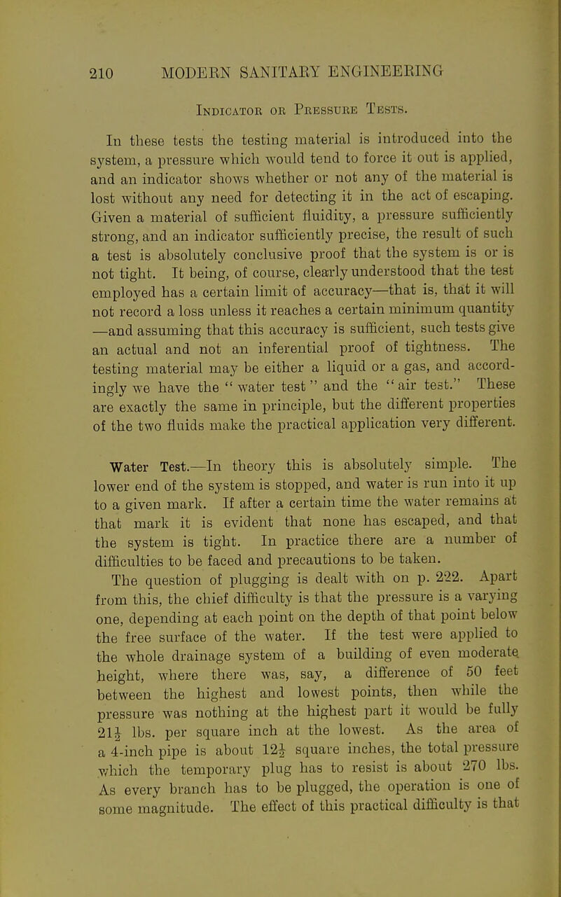 Indicator or Pressure Tests. In these tests the testing material is introduced into the s3'-stem, a pressure which would tend to force it out is applied, and an indicator shows whether or not any of the material is lost without any need for detecting it in the act of escaping. Given a material of sufficient fluidity, a pressure sufficiently strong, and an indicator sufficiently precise, the result of such a test is absolutely conclusive proof that the system is or is not tight. It being, of course, clearly understood that the test employed has a certain limit of accuracy—that is, that it will not record a loss unless it reaches a certain minimum quantity —and assuming that this accuracy is sufficient, such tests give an actual and not an inferential proof of tightness. The testing material may be either a liquid or a gas, and accord- ingly we have the  water test  and the  air test. These are exactly the same in principle, but the different properties of the two fluids make the practical application very different. Water Test.—In theory this is absolutely simple. The lower end of the system is stopped, and water is run into it up to a given mark. If after a certain time the water remains a;t that mark it is evident that none has escaped, and that the system is tight. In practice there are a number of difficulties to be faced and precautions to be taken. The question of plugging is dealt with on p. 222. Apart from this, the chief difficulty is that the pressure is a varying one, depending at each point on the depth of that point below the free surface of the water. If the test were applied to the whole drainage system of a building of even moderate, height, where there was, say, a difference of 50 feet between the highest and lowest points, then while the pressure was nothing at the highest part it would be fully 21J lbs. per square inch at the lowest. As the area of a 4-inch pipe is about 12^ square inches, the total pressure which the temporary plug has to resist is about 270 lbs. As every branch has to be plugged, the operation is one of some magnitude. The effect of this practical difficulty is that