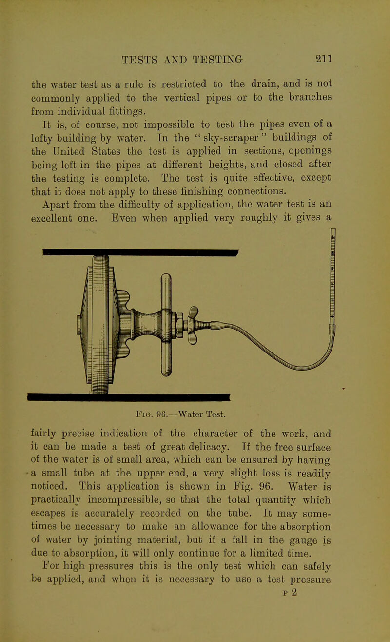 the water test as a rule is restricted to the drain, and is not commonly applied to the vertical pipes or to the branches from individual fittings. It is, of course, not impossible to test the pipes even of a lofty building by water. In the sky-scraper buildings of the United States the test is applied in sections, openings being left in the pipes at different heights, and closed after the testing is complete. The test is quite effective, except that it does not apply to these finishing connections. Apart from the difficulty of application, the water test is an excellent one. Even when applied very roughly it gives a Fig. 96.—Water Test. fairly precise indication of the character of the work, and it can be made a test of great delicacy. If the free surface of the water is of small area, which can be ensured by having a small tube at the upper end, a very slight loss is readily noticed. This application is shown in Fig. 96. Water is practically incomj)ressible, so that the total quantity which escapes is accurately recorded on the tube. It may some- times be necessary to make an allowance for the absorption of water by jointing material, but if a fall in the gauge is due to absorption, it will only continue for a limited time. For high pressures this is the only test which can safely be applied, and when it is necessary to use a test pressure p 2