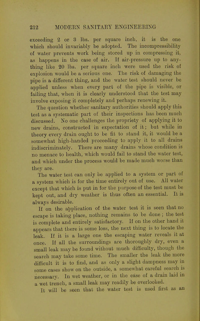 exceeding 2 or 3 lbs. per square inch, it is the one which should invariably be adopted. The incompressibility of water prevents work being stored up in compressing it, as happens in the case of air. If air-pressure up to any- thing like 20 lbs. per square inch were used the risk of explosion would be a serious one. The risk of damaging the pipe is a different thing, and the water test should never be applied unless when every part of the pipe is visible, or failing that, when it is clearly understood that the test may involve exposing it completely and perhaps renewing it. The question whether sanitary authorities should apply this test as a systematic part of their inspections has been much discussed. No one challenges the propriety of applying it to new drains, constructed in expectation of it; but while in theory every drain ought to be fit to stand it, it would be a somewhat high-handed proceeding to apply it to all drains indiscriminately. There are many drains whose condition is no menace to health, which would fail to stand the water test, and which under the process would be made much worse than they are. The water test can only be applied to a system or part of a system which is for the time entirely out of use. All water except that which is put in for the purpose of the test must be kept out, and dry weather is thus often an essential. It is always desirable. If on the a\3plication of the water test it is seen that no escape is taking place, nothing remains to be done ; the test is complete and entirely satisfactory. If on the other hand it appears that there is some loss, the next thing is to locate the leak. If it is a large one the escaping water reveals it at once. If all the surroundings are thoroughly dry, even a small leak may be found without much difficulty, though the search may take some time. The smaller the leak the more difficult it is to find, and as only a slight dampness may in some cases show on the outside, a somewhat careful search is necessary. In wet weather, or in the case of a drain laid in a wet trench, a small leak may readily be overlooked. It will be seen that the water test is used first as an