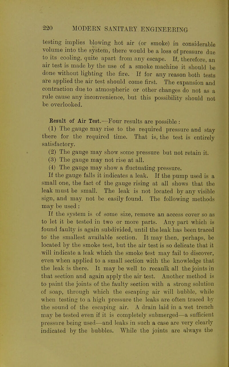 testing implies blowing hot air (or smoke) in considerable volume into the system, there would be a loss of pressure due to its cooling, quite apart from any escape. If, therefore, an air test is made by the use of a smoke machine it should be done without lighting the fire. If for any reason both tests are applied the air test should come first. The expansion and contraction due to atmospheric or other changes do not as a rule cause any inconvenience, but this possibihty should not be overlooked. Result of Air Test.—Four results are possible : (1) The gauge may rise to the required pressure and stay there for the required time. That is, the test is entirely satisfactory. (2) The gauge may show some pressure but not retain it. (3) The gauge may not rise at all. (4) The gauge may show a fluctuating pressure. If the gauge falls it indicates a leak. If the pump used is a small one, the fact of the gauge rising at all shows that tbe leak must be small. The leak is not located by any visible sign, and may not be easily found. The following methods may be used : If the system is of some size, remove an access cover so as to let it be tested in two or more parts. Any part which is found faulty is again subdivided, until the leak has been traced to' the smallest available section. It may then, perhaps, be located by the smoke test, but the air test is so delicate that it will indicate a leak which the smoke test may fail to discover, even when applied to a small section with the knowledge that the leak is there. It may be well to recaulk all the joints in that section and again apply the air test. Another method is to paint the joints of the faulty section with a strong solution of soap, through which the escaping air will bubble, while when testing to a higli pressure the leaks are often traced by the sound of the escaping air. A drain laid in a wet trench may be tested even if it is completely submerged—a sufficient pressure being used—and leaks in such a case are very clearly indicated by the bubbles. While the joints are always the