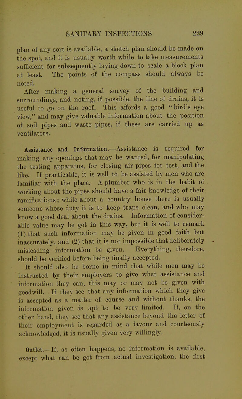 plan of any sort is available, a sketch plan should be made on the spot, and it is usually worth while to take measurements sufficient for subsequently laying down to scale a block plan at least. The points of the compass should always be noted. After making a general survey of the building and surroundings, and noting, if possible, the line of drains, it is useful to go on the roof. This affords a good  bird's eye view, and may give valuable information about the position of soil pipes and waste pipes, if these are carried up as ventilators. Assistance and Information.—Assistance is required for making any openings that may be wanted, for manipulating the testing apparatus, for closing air pipes for test, and the like. If practicable, it is well to be assisted by men who are familiar with the place. A plumber who is in the habit of working about the pipes should have a fair knowledge of their ramifications; while about a country house there is usually someone whose duty it is to keep traps clean, and who may know a good deal about the drains. Information of consider- able value may be got in this way, but it is well to remark (1) that such information may be given in good faith but inaccurately, and (2) that it is not impossible that deliberately • misleading information be given. Everything, therefore, should be verified before being finally accepted. It should also be borne in mind that while men may be instructed by their employers to give what assistance and information they can, this may or may not be given with goodwill. If they See that any information which they give is accepted as a matter of course and without thanks, the information given is apt to be very limited. If, on the other hand, they see that any assistance beyond the letter of their employment is regarded as a favour and courteously acknowledged, it is usually given very willingly. Outlet.—If, as often happens, no information is available, except what can be got from actual investigation, the first