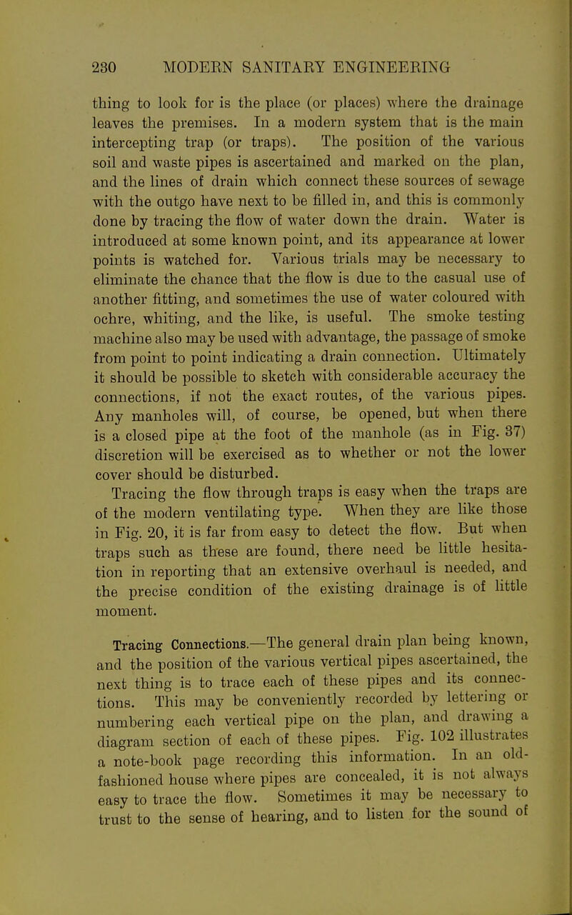 thing to look for is the place (or places) where the drainage leaves the premises. In a modern system that is the main intercepting trap (or traps). The position of the various soil and waste pipes is ascertained and marked on the plan, and the lines of drain which connect these sources of sewage with the outgo have next to be filled in, and this is commonly done by tracing the flow of water down the drain. Water is introduced at some known point, and its appearance at lower points is watched for. Various trials may be necessary to eliminate the chance that the flow is due to the casual use of another fitting, and sometimes the use of water coloured with ochre, whiting, and the like, is useful. The smoke testing machine also may be used with advantage, the passage of smoke from point to point indicating a drain connection. Ultimately it should be possible to sketch with considerable accuracy the connections, if not the exact routes, of the various pipes. Any manholes will, of course, be opened, but when there is a closed pipe at the foot of the manhole (as in Fig. 37) discretion will be exercised as to whether or not the lower cover should be disturbed. Tracing the flow through traps is easy when the traps are of the modern ventilating type'. When they are like those in Fig. 20, it is far from easy to detect the flow. But when traps such as these are found, there need be little hesita- tion in reporting that an extensive overhaul is needed, and the precise condition of the existing drainage is of little moment. Tracing Connections—The general drain plan being known, and the position of the various vertical pipes ascertained, the next thing is to trace each of these pipes and its connec- tions. This may be conveniently recorded by lettering or numbering each vertical pipe on the plan, and drawing a diagram section of each of these pipes. Fig. 102 illustrates a note-book page recording this information. In an old- fashioned house where pipes are concealed, it is not always easy to trace the flow. Sometimes it may be necessary to trust to the sense of hearing, and to listen for the sound of