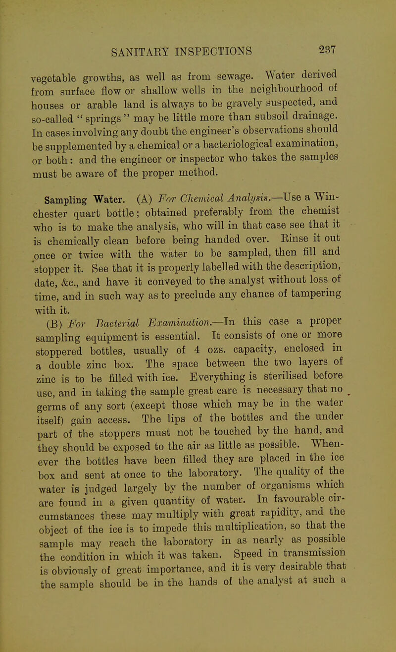 vegetable growths, as well as from sewage. Water derived from surface flow or shallow wells in the neighbourhood of houses or arable land is always to be gravely suspected, and so-called  springs  may be little more than subsoil drainage. In cases involving any doubt the engineer's observations should be supplemented by a chemical or a bacteriological examination, or both: and the engineer or inspector who takes the samples must be aware of the proper method. Sampling Water. (A) For Chemical Analysis.—Use a Win- chester quart bottle; obtained preferably from the chemist who is to make the analysis, who will in that case see that it is chemically clean before being handed over. Einse it out once or twice with the water to be sampled, then fill and stopper it. See that it is properly labelled with the description, date, &c., and have it conveyed to the analyst without loss of time, and in such way as to preclude any chance of tampering with it. (B) Fo)- Bacterial Examination—In this case a proper sampling equipment is essential. It consists of one or more stoppered bottles, usually of 4 ozs. capacity, enclosed in a double zinc box. The space between the two layers of zinc is to be filled with ice. Everything is sterilised before use, and in taking the sample great care is necessary that no ^ germs of any sort (except those which may be in the water itself) gain access. The lips of the bottles and the under part of°the stoppers must not be touched by the hand, and they should be exposed to the air as little as possible. When- ever the bottles have been filled they are placed in the ice box and sent at once to the laboratory. The quality of the water is judged largely by the number of organisms which are found in a given quantity of water. In favourable cir- cumstances these may multiply with great rapidity, and the object of the ice is to impede this multiplication, so that the sample may reach the laboratory in as nearly as possible the condition in which it was taken. Speed in transmission is obviously of great importance, and it is very desirable that the sample should be in the hands of the analyst at such a