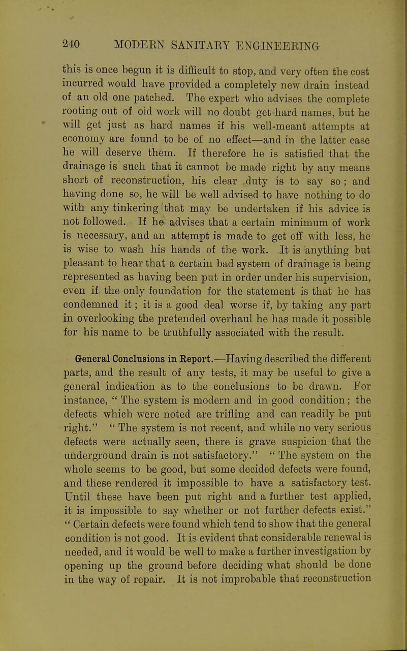 this is once begun it is difficult to stop, and very often the cost incurred would have provided a completely new drain instead of an old one patched. The expert who advises the complete rooting out of old work will no doubt get hard names, but he will get just as hard names if his well-meant attempts at economy are found to be of no eJBfect—and in the latter case he will deserve them. If therefore he is satisfied that the drainage is such that it cannot be made right by any means short of reconstruction, his clear duty is to say so ; and having done so, he will be weh advised to have nothing to do with any tinkering that may be undertaken if his advice is not followed. If he advises that a certain minimum of work is necessary, and an attempt is made to get off with less, he is wise to wash his hands of the work. It is anything but pleasant to hear that a certain bad system of drainage is being represented as having been put in order under his supervision, even if the only foundation for the statement is that he has condemned it; it is a good deal worse if, by taking any part in overlooking the pretended overhaul he has made it possible for his name to be truthfully associated with the result. General Conclusions in Report.—Having described the different parts, and the result of any tests, it may be useful to give a general indication as to the conclusions to be drawn. For instance,  The system is modern and in good condition; the defects which were noted are trifling and can readily be put right.  The system is not recent, and while no very serious defects were actually seen, there is grave susj)icion that the underground drain is not satisfactory.  The system on the whole seems to be good, but some decided defects were found, and these rendered it impossible to have a satisfactory test. Until these have been put right and a further test applied, it is impossible to say whether or not further defects exist.  Certain defects were found which tend to show that the general condition is not good. It is evident that considerable renewal is needed, and it would be well to make a further investigation by opening up the ground before deciding what should be done in the way of repair. It is not improbable that reconstruction