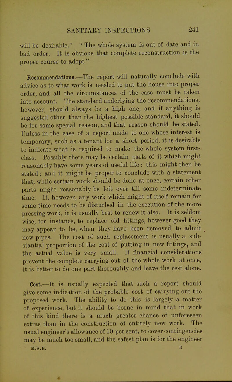 will be desirable.  The whole system is out of date and in bad order. It is obvious that complete reconstruction is the proper course to adopt. Eecommendations.—The report will naturally conclude with advice as to what work is needed to put the house into proper order, and all the circumstances of the case must be taken into account. The standard underlying the recommendations, however, should always be a high one, and if anything is suggested other than the highest possible standard, it should be for some special reason, and that reason should be stated. Unless in the case of a report made to one whose interest is temporary, such as a tenant for a short period, it is desirable to indicate what is required to make the whole system first- class. Possibly there may be certain parts of it which might reasonably have some years of useful life : this might then be stated; and it might be proper to conclude with a statement that, while certain work should be done at once, certain other parts might reasonably be left over till some indeterminate time. If, however, any work which might of itself remain for some time needs to be disturbed in the execution of the more pressing work, it is usually best to renew it also. It is seldom wise, for instance, to replace old fittings, however good they may appear to be, when they have been removed to admit ^ new pipes. The cost of such replacement is usually a sub- stantial proportion of the cost of putting in new fittings, and the actual value is very small. If financial considerations prevent the complete carrying out of the whole work at once, it is better to do one part thoroughly and leave the rest alone. Cost.—It is usually expected that such a report should give some indication of the probable cost of carrying out the proposed work. The ability to do this is largely a matter of experience, but it should be borne in mind that in work of this kind there is a much greater chance of unforeseen extras than in the construction of entirely new work. The usual engineer's allowance of 10 per cent, to cover contingencies may be much too small, and the safest plan is for the engineer M.S.E. K