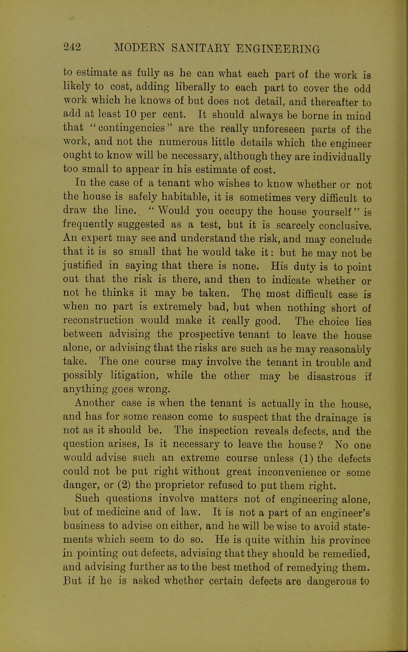 to estimate as fully as he can what each part of the work is likely to cost, adding liberally to each part to cover the odd work which he knows of but does not detail, and thereafter to add at least 10 per cent. It should always be borne in mind that  contingencies are the really unforeseen parts of the work, and not the numerous little details which the engineer ought to know will be necessary, although they are individually too small to appear in his estimate of cost. In the case of a tenant who wishes to know whether or not the house is safely habitable, it is sometimes very diflScult to draw the line. Would you occupy the house yourself is frequently suggested as a test, but it is scarcely conclusive. An expert may see and understand the risk, and may conclude that it is so small that he would take it: but he may not be justified in saying that there is none. His duty is to point out that the risk is there, and then to indicate whether or not he thinks it may be taken. The most difficult case is when no part is extremely bad, but when nothing short of reconstruction would make it really good. The choice lies between advising the prospective tenant to leave the house alone, or advising that the risks are such as he may reasonably take. The one course may involve the tenant in trouble and possibly litigation, while the other may be disastrous if anything goes wrong. Another case is when the tenant is actually in the house, and has for some reason come to suspect that the drainage is not as it should be. The inspection reveals defects, and the question arises. Is it necessary to leave the house ? No one would advise such an extreme course unless (1) the defects could not be put right without great inconvenience or some danger, or (2) the proprietor refused to put them right. Such questions involve matters not of engineering alone, but of medicine and of law. It is not a part of an engineer's business to advise on either, and he will be wise to avoid state- ments which seem to do so. He is quite within his province in pointing out defects, advising that they should be remedied, and advising further as to the best method of remedying them. But if he is asked whether certain defects are dangerous to