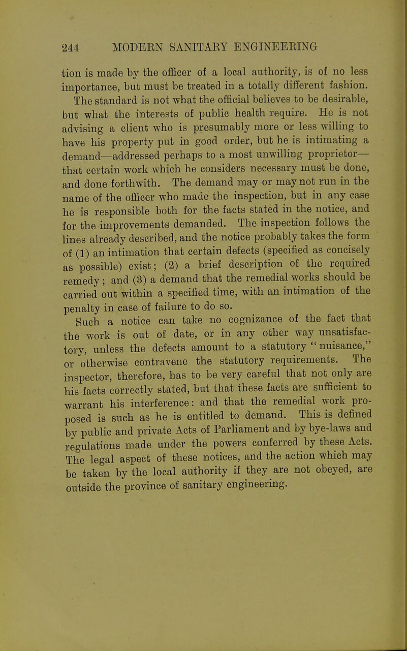 tion is made by the officer of a local authority, is of no less importance, but must be treated in a totally different fashion. The standard is not what the official believes to be desirable, but what the interests of public health require. He is not advising a client who is presumably more or less willing to have his property put in good order, but he is intimating a demand—addressed perhaps to a most unwilling proprietor— that certain work which he considers necessary must be done, and done forthwith. The demand may or may not run in the name of the officer who made the inspection, but in any case he is responsible both for the facts stated in the notice, and for the improvements demanded. The inspection follows the lines already described, and the notice probably takes the form of (1) an intimation that certain defects (specified as concisely as possible) exist; (2) a brief description of the required remedy ; and (3) a demand that the remedial works should be carried out within a specified time, with an intimation of the penalty in case of failure to do so. Such a notice can take no cognizance of the fact that the work is out of date, or in any other way unsatisfac- tory, unless the defects amount to a statutory  nuisance, or otherwise contravene the statutory requirements. The inspector, therefore, has to be very careful that not only are his facts correctly stated, but that these facts are sufficient to warrant his interference: and that the remedial work pro- posed is such as he is entitled to demand. This is defined by public and private Acts of Parliament and by bye-laws and regulations made under the powers conferred by these Acts. The legal aspect of these notices, and the action which may be taken by the local authority if they are not obeyed, are outside the province of sanitary engineering.