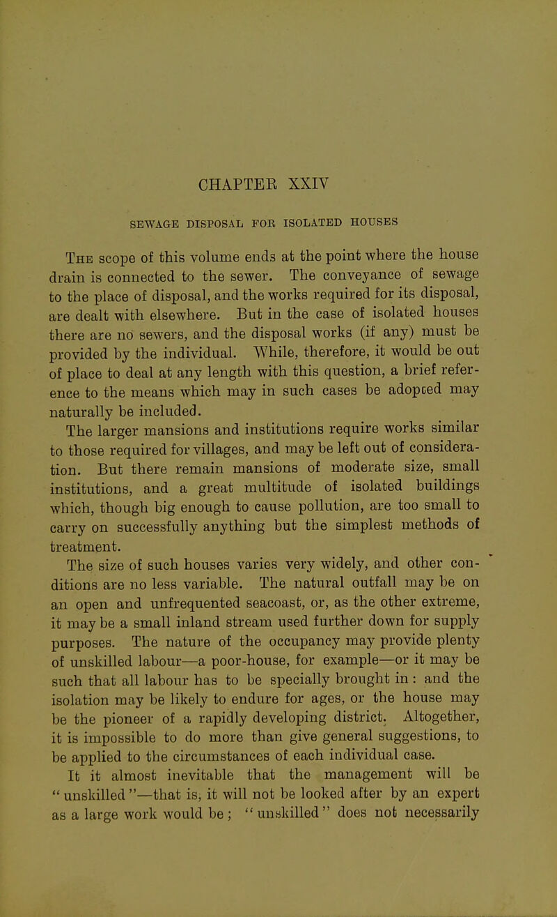 CHAPTER XXIV SEWAGE DISPOSAL FOR ISOLATED HOUSES The scope of this volume ends at the point where the house drain is connected to the sewer. The conveyance of sewage to the place of disposal, and the works required for its disposal, are dealt with elsewhere. But in the case of isolated houses there are no sewers, and the disposal works (if any) must be provided by the individual. While, therefore, it would be out of place to deal at any length with this question, a brief refer- ence to the means which may in such cases be adopced may naturally be included. The larger mansions and institutions require works similar to those required for villages, and may be left out of considera- tion. But there remain mansions of moderate size, small institutions, and a great multitude of isolated buildings which, though big enough to cause pollution, are too small to carry on successfully anything but the simplest methods of treatment. The size of such houses varies very widely, and other con- ditions are no less variable. The natural outfall may be on an open and unfrequented seacoast, or, as the other extreme, it may be a small inland stream used further down for supply purposes. The nature of the occupancy may provide plenty of unskilled labour—a poor-house, for example—or it may be such that all labour has to be specially brought in : and the isolation may be likely to endure for ages, or the house may be the pioneer of a rapidly developing district. Altogether, it is impossible to do more than give general suggestions, to be applied to the circumstances of each individual case. It it almost inevitable that the management will be  unskilled —that is, it will not be looked after by an expert as a large work would be ;  unskilled does not necessarily