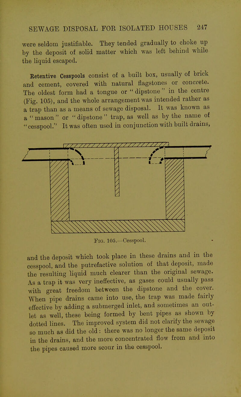 were seldom justificable. They tended gradually to choke up by the deposit of solid matter which was left behind while the liquid escaped. Retentive Cesspools consist of a built box, usually of brick and cement, covered with natural flagstones or concrete. The oldest form had a tongue or  dipstone  in the centre (Fig. 105), and the whole arrangement was intended rather as a trap than as a means of sewage disposal. It was known as a mason or dipstone trap, as well as by the name of cesspool. It was often used in conjunction with built drains, EiG. 105.—Cesspool. and the deposit which took place in these drains and in the cesspool, and the putrefactive solution of that deposit, made the resulting liquid much clearer than the original sewage. As a trap it was very ineffective, as gases could usually pass with great freedom between the dipstone and the cover. When pipe drains came into use, the trap was made fau'ly effective by adding a submerged inlet, and sometimes an out- let as well, these being formed by bent pipes as shown by dotted lines. The improved system did not clarify the sewage so much as did the old: there was no longer the same deposit in the drains, and the more concentrated flow from and into the pipes caused more scour in the cesspool.