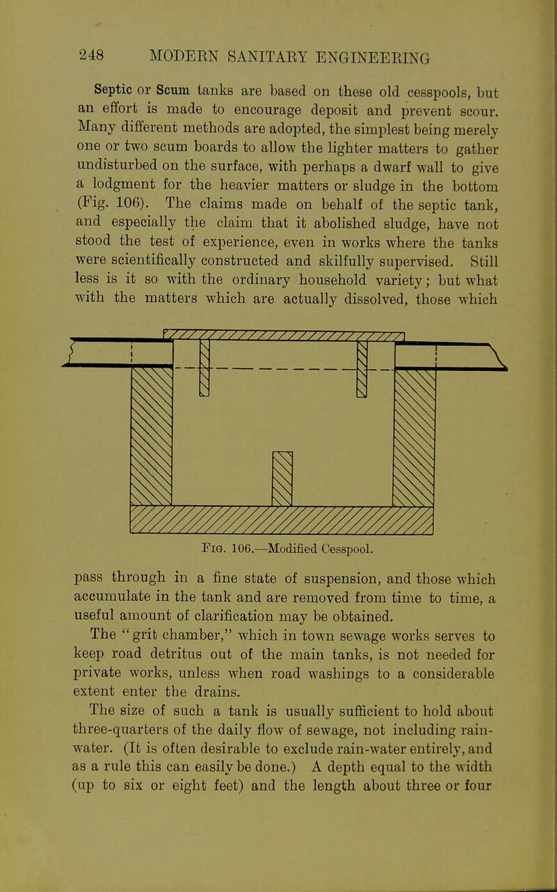 Septic or Scum tanks are based on these old cesspools, but an effort is made to encourage dej^osit and prevent scour. Many different methods are adopted, the simplest being merely one or two scum boards to allow the lighter matters to gather undisturbed on the surface, with perhaps a dwarf wall to give 81 lodgment for the heavier matters or sludge in the bottom (Fig. 106). The claims made on behalf of the septic tank, and especially the claim that it abolished sludge, have not stood the test of experience, even in works where the tanks were scientifically constructed and skilfully supervised. Still less is it so with the ordinary household variety; but what with the matters which are actually dissolved, those which Pig. 106.—Modified Cesspool. pass through in a fine state of suspension, and those which accumulate in the tank and are removed from time to time, a useful amount of clarification may be obtained. The grit chamber, which in town sewage works serves to keep road detritus out of the main tanks, is not needed for private works, unless when road washings to a considerable extent enter the drains. The size of such a tank is usually sufficient to hold about three-quarters of the daily flow of sewage, not including rain- water. (It is often desirable to exclude rain-water entirely, and as a rule this can easily be done.) A depth equal to the width (up to six or eight feet) and the length about three or four