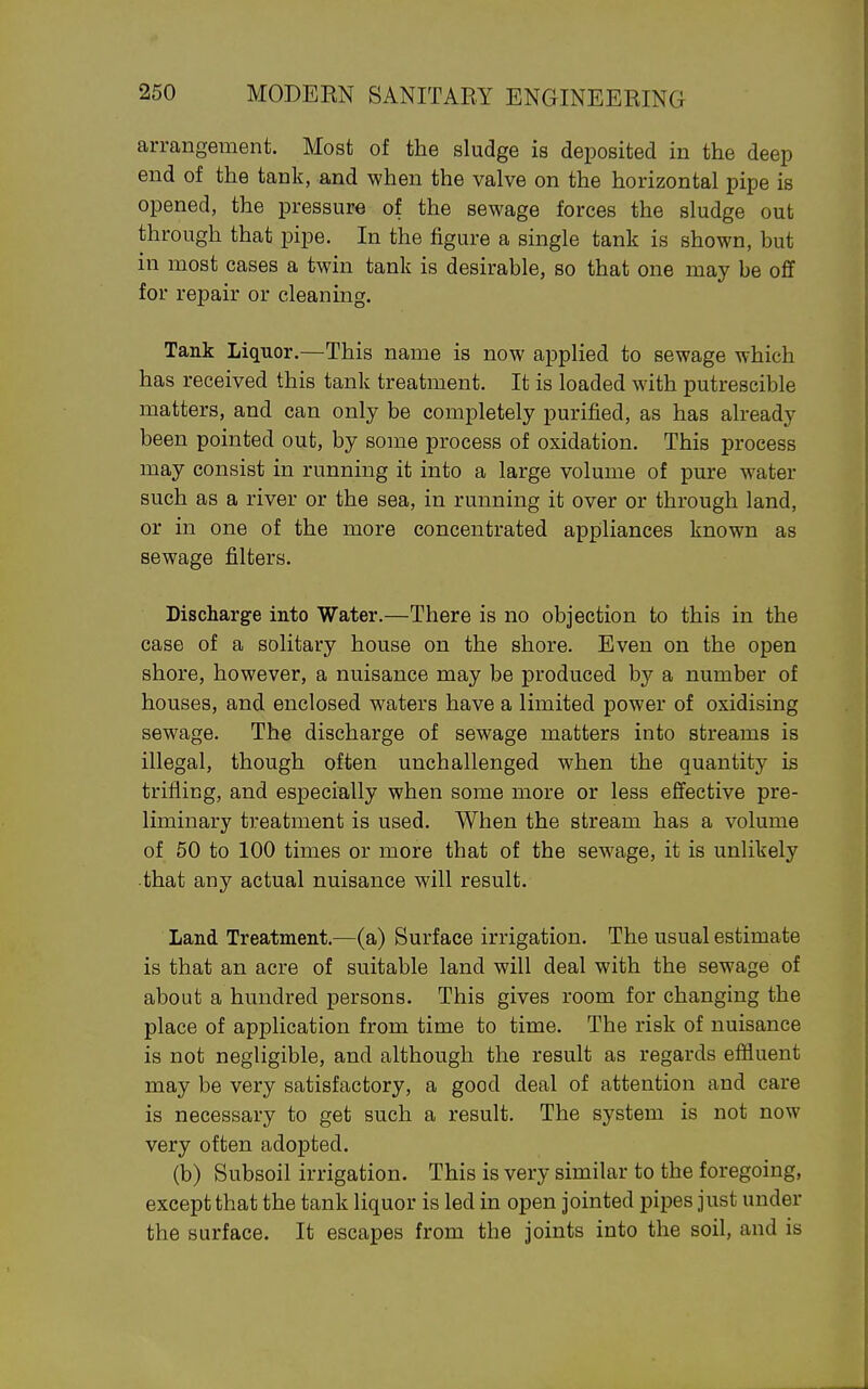 arrangement. Most of the sludge is deposited in the deep end of the tank, and when the valve on the horizontal pipe is opened, the pressure of the sewage forces the sludge out through that pipe. In the figure a single tank is shown, but in most cases a twin tank is desirable, so that one may be off for repair or cleaning. Tank Liquor.—This name is now applied to sewage which has received this tank treatment. It is loaded with putrescible matters, and can only be completely purified, as has already been pointed out, by some process of oxidation. This process may consist in running it into a large volume of pure water such as a river or the sea, in running it over or through land, or in one of the more concentrated appliances known as sewage filters. Discharge into Water.—There is no objection to this in the case of a solitary house on the shore. Even on the open shore, however, a nuisance may be produced by a number of houses, and enclosed waters have a limited power of oxidising sewage. The discharge of sewage matters into streams is illegal, though often unchallenged when the quantity is trifling, and especially when some more or less effective pre- liminary treatment is used. When the stream has a volume of 50 to 100 times or more that of the sewage, it is unlikely •that any actual nuisance will result. Land Treatment.—(a) Surface irrigation. The usual estimate is that an acre of suitable land will deal with the sewage of about a hundred persons. This gives room for changing the place of application from time to time. The risk of nuisance is not negligible, and although the result as regards effluent may be very satisfactory, a good deal of attention and care is necessary to get such a result. The system is not now very often adopted. (b) Subsoil irrigation. This is very similar to the foregoing, except that the tank liquor is led in open jointed pipes just under the surface. It escapes from the joints into the soil, and is