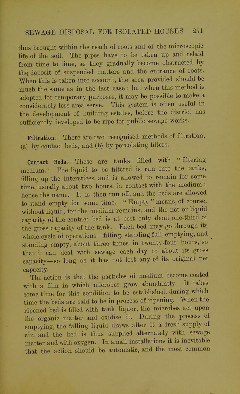 thus brought within the reach of roots and of the microscopic life of the soil. The pipes have to be taken up and relaid from time to time, as they gradually become obstructed by thQ deposit of suspended matters and the entrance of roots. When this is taken into account, the area provided should be much the same as in the last case: but when this method is adopted for temporary purposes, it may be possible to make a considerably less area serve. This system is often useful in the development of building estates, before the district has sufficiently developed to be ripe for public sewage works. Filtration.—There are two recognised methods of filtration, (a) by contact beds, and (b) by percolating filters. Contact Beds.—These are tanks filled with filtering medium. The liquid to be filtered is run into the tanks, filling up the interstices, and is allowed to remain for some time, usually about two hours, in contact with the medium : hence the name. It is then run off, and the beds are allowed to stand empty for some time.  Empty  means, of course, without liquid, for the medium remains, and the net or liquid capacity of the contact bed is at best only about one-third of the gross capacity of the tank. Each bed may go through its whole cycle of operations—filling, standing full, emptying, and standing empty, about three times in twenty-four hours, so that it can deal with sewage each day to about its gross capacity—so long as it has not lost any of its original net capacity. The action is that the particles of medium become coated with a film in which microbes grow abundantly. It takes some time for this condition to be established, during which time the beds are said to be in process of ripening. When the ripened bed is filled with tank liquor, the microbes act upon the organic matter and oxidise it. During the process of emptying, the falling liquid draws after it a fresh supply of air, and the bed is thus supplied alternately with sewage matter and with oxygen. In small installations it is inevitable that the action should be automatic, and the most common