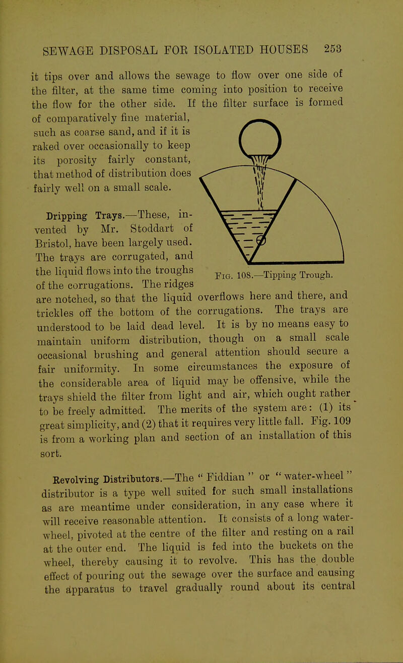 it tips over and allows the sewage to flow over one side of the filter, at the same time coming into position to receive the flow for the other side. If the filter surface is formed of comparatively fine material, such as coarse sand, and if it is raked over occasionally to keep its porosity fairly constant, that method of distribution does fairly well on a small scale. Dripping Trays.—These, in- vented by Mr. Stoddart of Bristol, have been largely used. The trays are corrugated, and the liquid flows into the troughs ^^^^ los.-Tipping Trough, of the corrugations. The ridges are notched, so that the liquid overflows here and there, and trickles off the bottom of the corrugations. The trays are understood to be laid dead level. It is by no means easy to maintain uniform distribution, though on a small scale occasional brushing and general attention should secure a fair uniformity. In some circumstances the exposure of the considerable area of liquid may be offensive, while the trays shield the filter from light and air, which ought rather ^ to be freely admitted. The merits of the system are: (1) its great simplicity, and (2) that it requires very little fall. Fig. 109 is from a working plan and section of an installation of this sort. Revolving Distributors.—The  Fiddian  or  water-wheel  distributor is a type well suited for such small installations as are meantime under consideration, in any case where it will receive reasonable attention. It consists of a long water- wheel, pivoted at the centre of the filter and resting on a rail at the outer end. The liquid is fed into the buckets on the wheel, thereby causing it to revolve. This has the double effect of pouring out the sewage over the surface and causing the Eipparatus to travel gradually round about its central