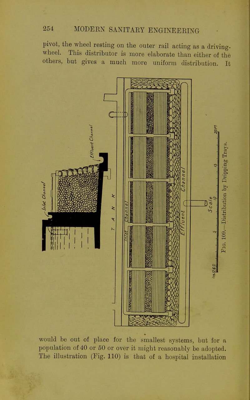 pivot, the wheel resting on the outer rail acting as a driving- wheel. This distributor is more elaborate than either of the others, but gives a much more uniform distribution. It would be out of place for the smallest systems, but for a population of 40 or 60 or over it might reasonably be adopted.