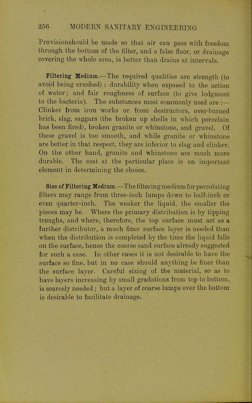 Provisionshould be made so that air can pass with freedom through the bottom of the filter, and a false floor, or drainage covering the whole area, is better than drains at intervals. Filtering Medium.—The required qualities are strength (to avoid being crushed) : durability when exposed to the action of water; and fair roughness of surface (to give lodgment to the bacteria). The substances most commonly used are :— Clinker from iron works or from destructors, over-burned brick, slag, saggars (the broken up shells in which porcelain has been fired), broken granite or whinstone, and gravel. Of these gravel is too smooth, and while granite or whinstone are better in that respect, they are inferior to slag and clinker. On the other hand, granite and whinstone are much more durable. The cost at the particular place is an important element in determining the choice. Size of Filtering Medium.—The filtering medium for percolating filters may range from three-inch lumps down to half-inch or even quarter-inch. The weaker the liquid, the smaller the pieces may be. Where the primary distribution is by tipping troughs, and where, therefore, the top surface must act as a further distributor, a much finer surface layer is needed than when the distribution is completed by the time the liquid falls on the surface, hence the coarse sand surface already suggested for such a case. In other cases it is not desirable to have the surface so fine, but in no case should anything be finer than the surface layer. Careful sizing of the material, so as to have layers increasing by small gradations from top to bottom, is scarcely needed ; but a layer of coarse lumps over the bottom is desirable to facilitate drainage.