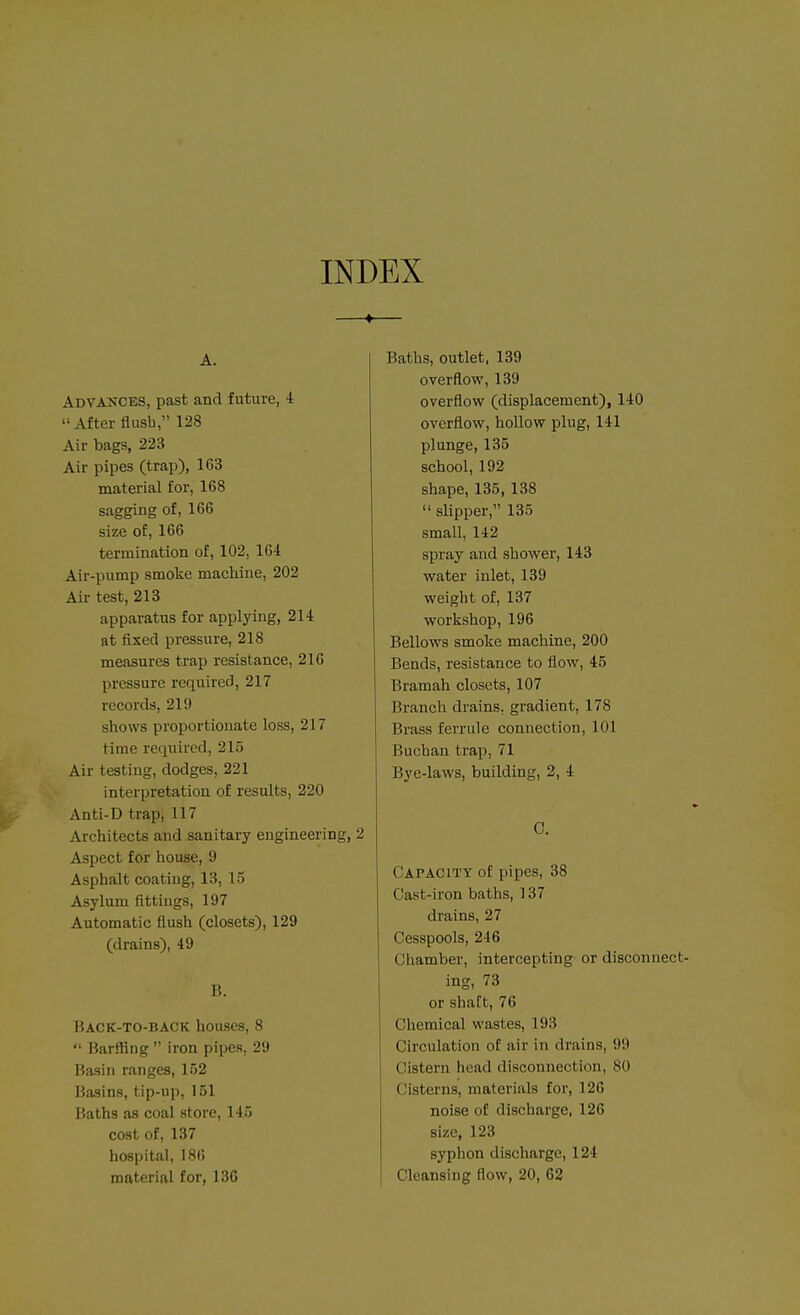 INDEX —♦— A. Advances, past and future, i After flush, 128 Air bags, 223 Air pipes (trap), 163 material for, 168 sagging of, 166 size of, 166 termination of, 102, 164 Air-pump smoke machine, 202 Air test, 213 apparatus for applying, 214 at fixed pressure, 218 measures trap resistance, 216 pressure required, 217 records, 21!) shows proportionate loss, 217 time required, 215 Air testing, dodges, 221 interpretation of results, 220 Anti-D trap, 117 Architects and sanitary engineering, 2 Aspect for house, 9 Asphalt coating, 13, 15 Asylum fittings, 197 Automatic flush (closets), 129 (drains), 49 B. Back-to-back houses, 8  Barffing  iron pipes, 29 Basin ranges, 152 Basins, tip-up, 151 Baths as coal store, 145 cost of, 137 hospital, 186 material for, 136 Baths, outlet. 139 overflow, 139 overflow (displacement), 140 overflow, hollow plug, 141 plunge, 135 school, 192 shape, 135, 138  slipper, 135 small, 142 spray and shower, 143 water inlet, 139 weight of, 137 workshop, 196 Bellows smoke machine, 200 Bends, resistance to flow, 45 Bramah closets, 107 Branch drains, gradient, 178 Brass ferrule connection, 101 Buchan trap, 71 Bye-laws, building, 2, 4 C. Capacity of pipes, 38 Oast-iron baths, 137 drains, 27 Cesspools, 246 Chamber, intercepting or disconnect- ing, 73 or shaft, 76 Chemical wastes, 193 Circulation of air in drains, 99 Cistern head disconnection, 80 Cisterns, materials for, 126 noise of discharge, 126 size, 123 syphon discharge, 124 Cleansing flow, 20, 62