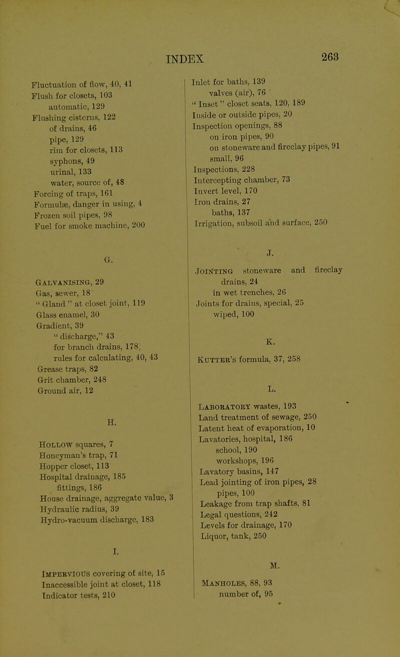 Fluctuation of flow, 40, 41 Flush for closets, 103 automatic, 129 Flushing cisterns, 122 of drains, 46 pipe, 129 rim for closets, 113 syphons, 49 urinal, 133 water, source of, 48 Forcnig of traps, 161 Formulfe, danger in using, 4 Frozen soil pipes, 98 Fuel for smoke machine, 200 G. Galvanising, 29 Gas, sewer, 18  Gland  at closet joint, 119 Glass enamel, 30 Gradient, 39  discharge, 43 for branch drains, 178, rules for calculating, 40, 43 Grease traps, 82 Grit chamber, 248 Ground air, 12 H. Hollow squares, 7 Honcyman's trap, 71 Hopper closet, 113 Hospital drainage, 185 fittings, 186 House drainage, aggregate value, 3 Hydraulic radius, 39 Hydro-vacuum discharge, 183 I. Impervious covering of site, 15 Inaccessible joint at closet, 118 Indicator tests, 210 Inlet for baths, 139 valves (air), 76 '  Inset closet seats, 120, 189 Inside or outside pipes, 20 Inspection openings, 88 on iron pipes, 90 on stoneware and fireclay pipes, 91 small, 96 Inspections, 228 Intercepting chamber, 73 Invert level, 170 Iron drains, 27 baths, 137 Irrigation, subsoil and surface, 250 J. Jointing stoneware and fireclay drains, 24 in wet trenches, 26 Joints for drains, special, 25 wiped, 100 K. Kuttbr's formula, 37, 258 L. Laboratory wastes, 193 Land treatment of sewage, 250 Latent heat of evaporation, 10 Lavatories, hospital, 186 school, 190 workshops, 196 Lavatory basins, 147 Lead jointing of iron pipes, 28 pipes, 100 Leakage from trap shafts, 81 Legal questions, 242 Levels for drainage, 170 Liquor, tank, 250 M. Manholes, 88, 93 number of, 95
