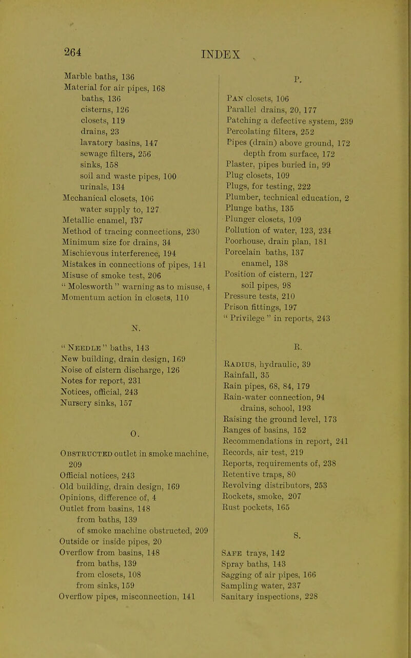 Marble baths, 136 Material for air pipes, 168 baths, 136 cisterns, 126 closets, 119 drains, 23 lavatory basins, 147 sewage filters, 256 sinks, 158 soil and waste pipes, 100 urinals, 134 Mechanical closets, 106 water supply to, 127 Metallic enamel, 1'37 Method of tracing connections, 230 Minimum size for drains, 34 Mischievous interference, 194 Mistakes in connections of pipes, 141 Misuse of smoke test, 206  Molesworth  warning as to misuse, 4 Momentum action in closets, 110 N.  Needle  baths, 143 New building, drain design, 169 Noise of cistern discharge, 126 Notes for report, 231 Notices, ofiicial, 243 Nursery sinks, 157 0. Obstrxjctbd outlet in smoke machine, 209 Official notices, 243 Old building, drain design, 169 Opinions, difference of, 4 Outlet from basins, 148 from baths, 139 of smoke machine obstructed, 209 Outside or inside pipes, 20 Overflow from basins, 148 from baths, 139 from closets, 108 from sinks, 159 Overflow pipes, misconnection, 141 P. Pan closets, 106 Parallel drains, 20, 177 Patching a defective system, 239 Percolating filters, 252 Pipes (drain) above ground, 172 depth from surface, 172 Plaster, pipes buried in, 99 Plug closets, 109 Plugs, for testing, 222 Plumber, technical education, 2 Plunge baths, 135 Plunger closets, 109 Pollution of water, 123, 234 Poorhouse, drain plan, 181 Porcelain baths, 137 enamel, 138 Position of cistern, 127 soil pipes, 98 Pressure tests, 210 Prison fittings, 197  Privilege  in reports, 243 R. Radius, hydraulic, 39 Rainfall, 35 Rain pipes, 68, 84, 179 Rain-water connection, 94 drains, school, 193 Raising the ground level, 173 Ranges of basins, 152 Recommendations in report, 241 Records, air test, 219 Reports, requirements of, 238 Retentive traps, 80 Revolving distributors, 253 Rockets, smoke, 207 Rust pockets, 165 S. Safe trays, 142 Spray baths, 143 Sagging of air pipes, 166 Sampling water, 237 Sanitary inspections, 228