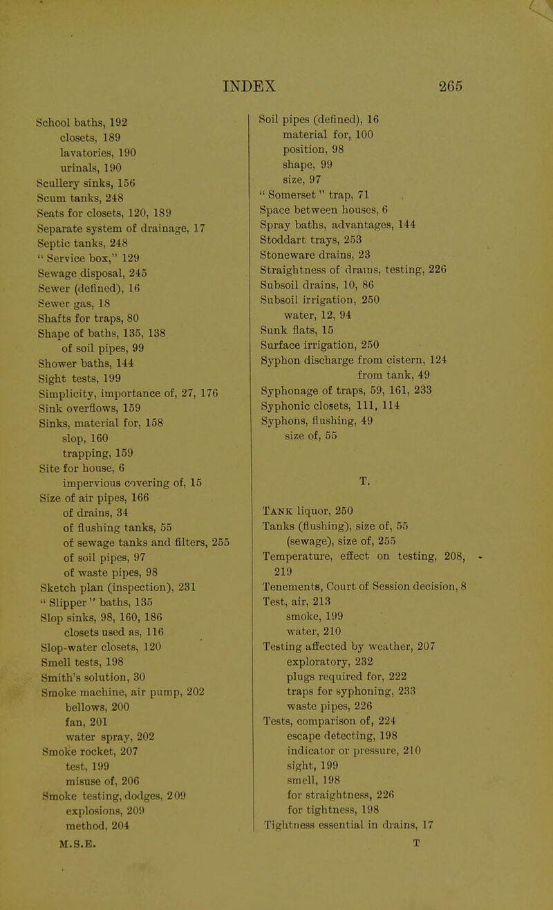 School baths, 192 closets, 189 lavatories, 190 urinals, 190 Scullery sinks, 156 Scum tanks, 248 Seats for closets, 120, 189 Separate system of drainage, 17 Septic tanks, 248  Service box, 129 Sewage disposal, 245 Sewer (defined), 16 Sewer gas, 18 Shafts for traps, 80 Shape of baths, 135, 138 of soil pipes, 99 Shower baths, 144 Sight tests, 199 Simplicity, importance of, 27, 176 Sink overflows, 159 Sinks, material for, 158 slop, 160 trapping, 159 Site for house, 6 impervious covering of, 15 Size of air pipes, 166 of drains, 34 of flushing tanks, 55 of sewage tanks and filters, 255 of soil pipes, 97 of waste pipes, 98 Sketch plan (inspection), 231  Slipper  baths, 135 Slop sinks, 98, 160, 186 closets used as, 116 Slop-water closets, 120 Smell tests, 198 Smith's solution, 30 Smoke machine, air pump, 202 bellows, 200 fan, 201 water apray, 202 Smoke rocket, 207 test, 199 misuse of, 206 Smoke testing, dodges, 209 explosions, 209 method, 204 M.S.B. Soil pipes (defined), 16 material for, 100 position, 98 shape, 99 size, 97  Somerset  trap, 71 Space between houses, 6 Spray baths, advantages, 144 Stoddart trays, 253 Stoneware drains, 23 Straightness of drains, testing, 226 Subsoil drains, 10, 86 Subsoil irrigation, 250 water, 12, 94 Sunk flats, 15 Sui-face irrigation, 250 Syphon discharge from cistern, 124 from tank, 49 Syphonage of traps, 59, 161, 233 Syphonic closets. 111, 114 Syphons, flushing, 49 size of, 55 T. Tank liquor, 250 Tanks (flushing), size of, 55 (sewage), size of, 255 Temperature, effect on testing, 208, 219 Tenements, Court of Session decision, 8 Test, air, 213 smoke, 199 water, 210 Testing afEected by weather, 207 exploratory, 232 plugs required for, 222 traps for syphoning, 233 waste pipes, 226 Tests, comparison of, 224 escape detecting, 198 indicator or pressure, 210 sight, 199 smell, 198 for straightness, 226 for tightness, 198 Tightness essential in drains, 17 T