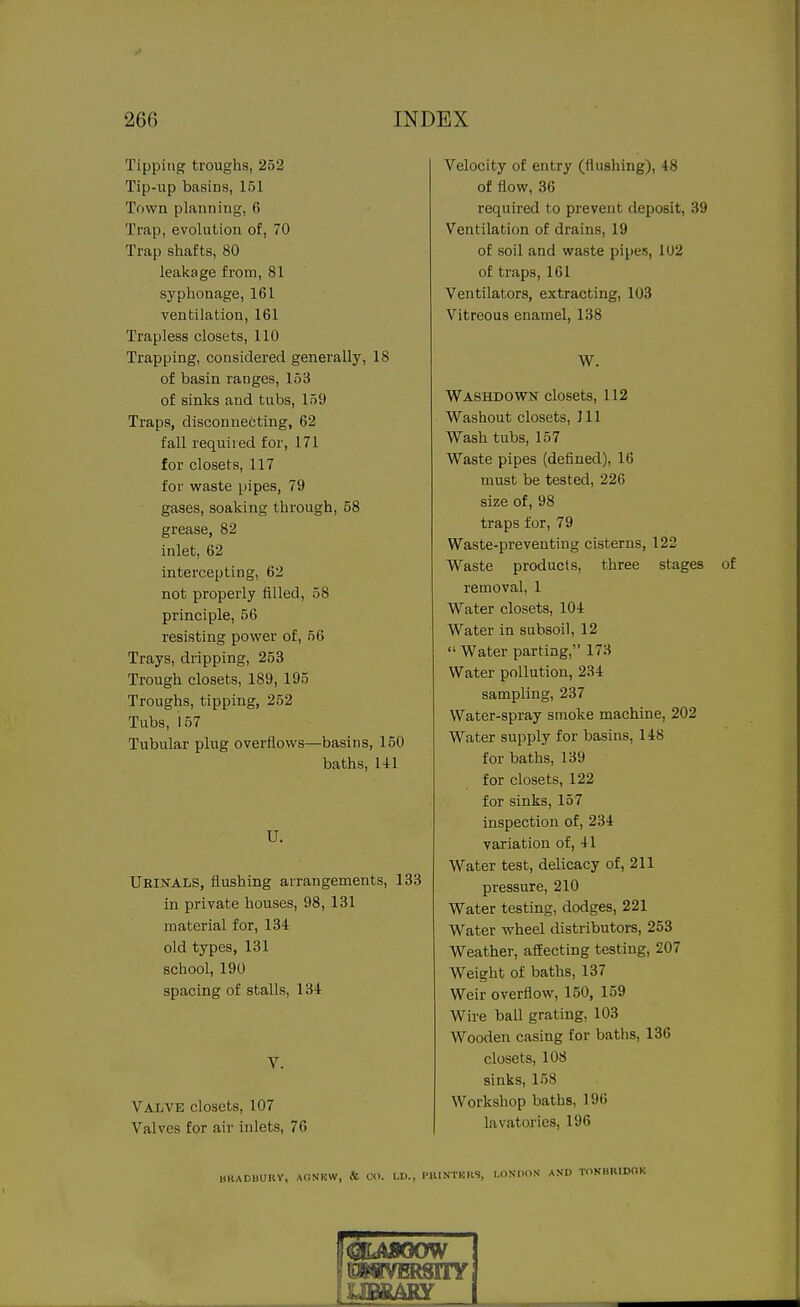 Tipping troughs, 252 Tip-up basins, 151 Town planning, 6 Trap, evolution of, 70 Trap shafts, 80 leakage from, 81 syphonage, 161 ventilation, 161 Trapless closets, 110 Trapping, considered generally, 18 of basin ranges, 153 of sinks and tubs, 159 Traps, disconnecting, 62 fall required for, 171 for closets, 117 for waste pipes, 79 gases, soaking through, 58 grease, 82 inlet, 62 intercepting, 62 not properly filled, 58 principle, 56 resisting power of, 56 Trays, dripping, 253 Trough closets, 189, 195 Troughs, tipping, 252 Tubs, 157 Tubular plug overflows—basins, 150 baths, HI U. Ukinals, flushing arrangements, 133 in private houses, 98, 131 material for, 134 old types, 131 school, 190 spacing of stalls, 134 V. Valve closets, 107 Valves for air inlets, 76 miADUUIlY, AONKW, & CO. I.D., Velocity of entry (flushing), 48 of flow, 36 required to prevent deposit, 39 Ventilation of drains, 19 of soil and waste pipeis, 102 of traps, 161 Ventilators, extracting, 103 Vitreous enamel, 138 W. Washdown closets, 112 Washout closets, 111 Wash tubs, 157 Waste pipes (defined), 16 must be tested, 226 size of, 98 traps for, 79 Waste-preventing cisterns, 122 Waste products, three stages removal, 1 Water closets, 104 Water in subsoil, 12 Water parting, 173 Water pollution, 234 sampling, 237 Water-spray smoke machine, 202 Water supply for basins, 148 for baths, 139 for closets, 122 for sinks, 157 inspection of, 234 variation of, 41 Water test, delicacy of, 211 pressure, 210 Water testing, dodges, 221 Water wheel distributors, 253 Weather, affecting testing, 207 Weight of baths, 137 Weir overflow, 150, 159 Wire ball grating, 103 Wooden casing for baths, 136 closets, 108 sinks, 158 Workshop baths, 196 lavatories, 196 NTERS, LONDON' AND TONBRIDOK UBKAKY