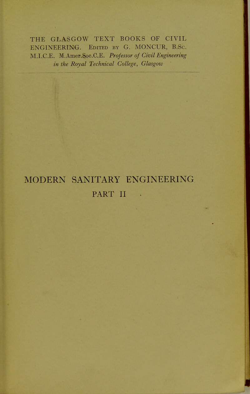 THE GLASGOW TEXT BOOKS OF CIVIL ENGINEERING. Edited by G. MONCUR, B.Sc. M.I.C.E. M.Amer.SocC.E. Professor of Civil Engineering in the Royal Technical College, Glasgow MODERN SANITARY ENGINEERING PART II