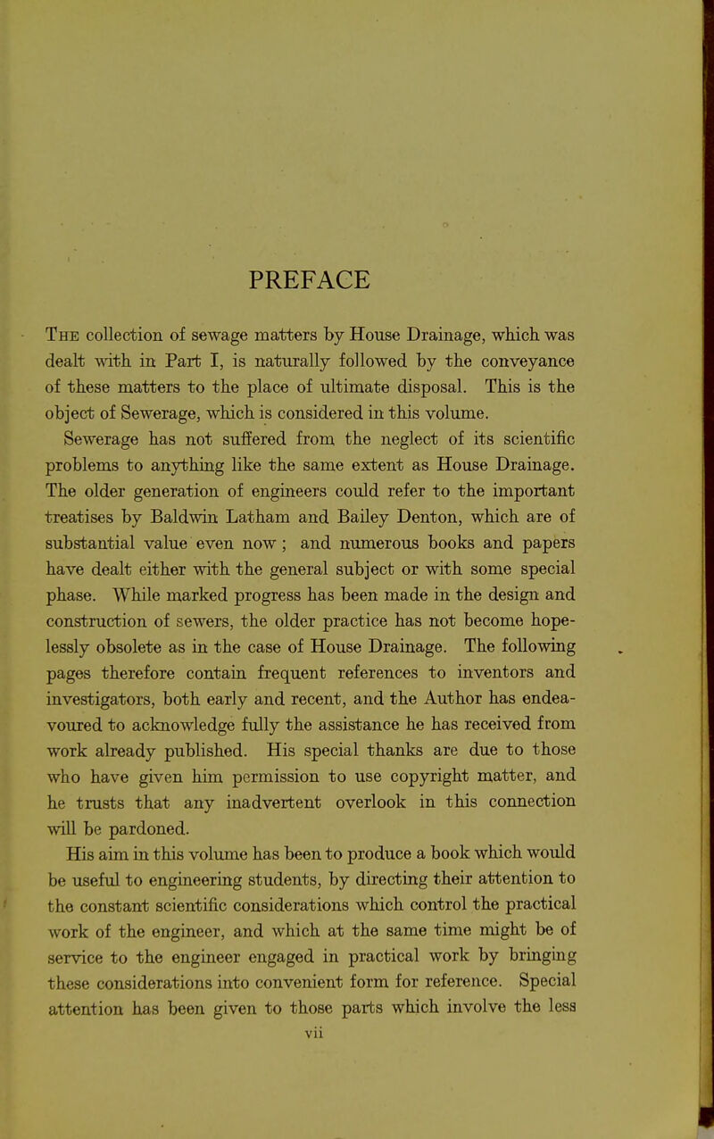 PREFACE The collection of sewage matters by House Drainage, which was dealt with in Part I, is naturally followed by the conveyance of these matters to the place of ultimate disposal. This is the object of Sewerage, which is considered in this volume. Sewerage has not suffered from the neglect of its scientific problems to anything like the same extent as House Drainage. The older generation of engineers could refer to the important treatises by Baldwin Latham and Bailey Denton, which are of substantial value even now; and numerous books and papers have dealt either with the general subject or with some special phase. While marked progress has been made in the design and construction of sewers, the older practice has not become hope- lessly obsolete as in the case of House Drainage. The following pages therefore contain frequent references to inventors and investigators, both early and recent, and the Author has endea- voured to acknowledge fully the assistance he has received from work already published. His special thanks are due to those who have given him permission to use copyright matter, and he trusts that any inadvertent overlook in this connection wUl be pardoned. His aim in this volume has been to produce a book which would be useful to engineering students, by directing their attention to the constant scientific considerations which control the practical work of the engineer, and which at the same time might be of service to the engineer engaged in practical work by bringing these considerations into convenient form for reference. Special attention has been given to those parts which involve the less