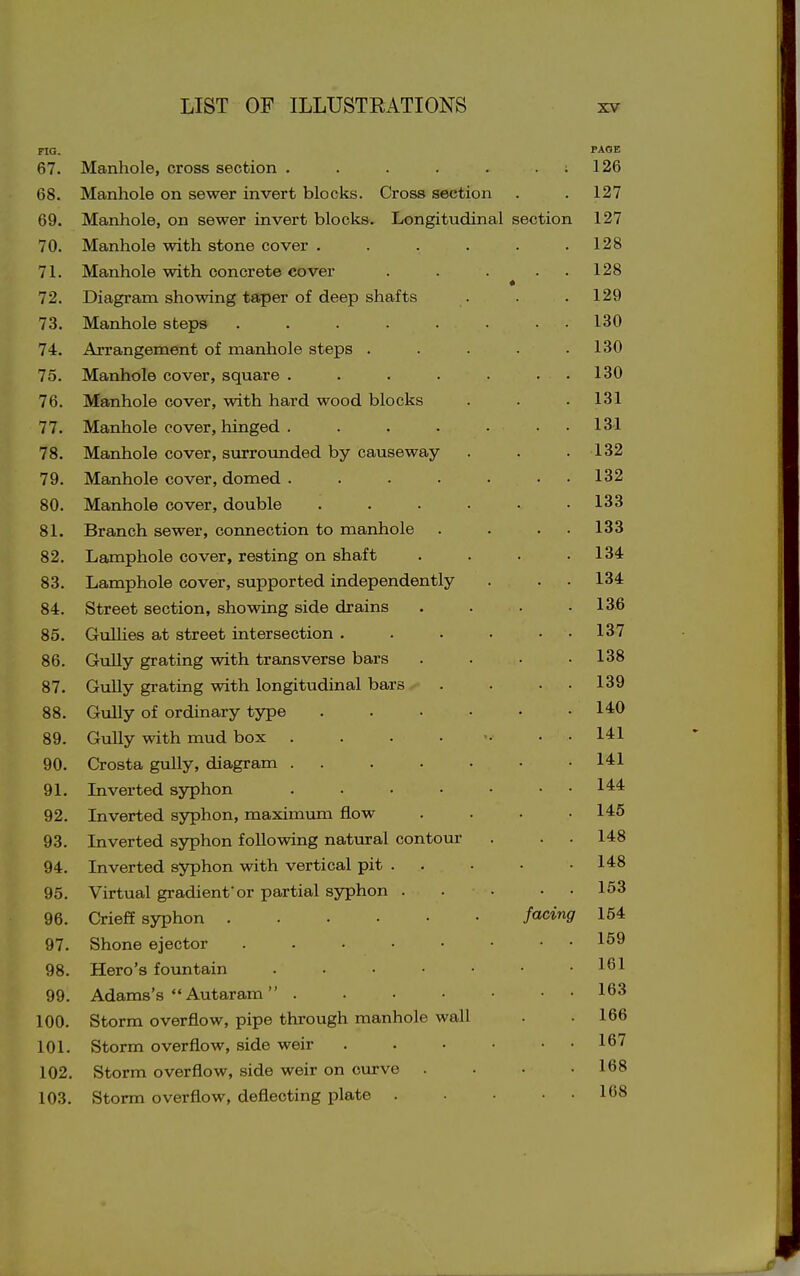 FIG. PAOB 67. Manhole, cross section . . . . . . : 126 68. Manhole on sewer invert blocks. Cross section . . 127 69. Manhole, on sewer invert blocks. Longitudinal section 127 70. Manhole with stone cover . . . . . .128 71. Manhole with concrete cover . . . . 128 72. Diagram showing taper of deep shafts . . .129 73. Manhole steps ........ 130 74. Arrangement of manhole steps . . . . .130 75. Manhole cover, square . . . . ■ . • 130 76. Manhole cover, with hard wood blocks . . . 131 77. Manhole cover, hinged . . . . • . . 13-1 78. Manhole cover, surrounded by causeway . . .132 79. Manhole cover, domed . . . . . . . 132 80. Manhole cover, double ...... 133 81. Branch sewer, connection to manhole . . . . 133 82. Lamphole cover, resting on shaft .... 134 83. Lamphole cover, supported independently . . - 134 84. Street section, showing side drains . . . .136 85. GulUes at street intersection . . . . . . 137 86. Gully grating with transverse bars . . . .138 87. GuUy grating with longitudinal bars . . . . 139 88. Gully of ordinary type ...... 140 89. Gully with mud box . . . . •• . . 141 90. Crosta gully, diagram . . . . • • .141 91. Inverted syphon ....... 144 92. Inverted syphon, maximum flow . . • .146 93. Inverted syphon following natural contour . . . 148 94. Inverted syphon with vertical pit . . ■ • • 148 95. Virtual gradient'or partial syphon . . • • • 153 96. Crieff syphon facing 154 97. Shone ejector 159 98. Hero's fountain 161 99. Adams's  Autaram  163 100. Storm overflow, pipe through manhole wall . .166 101. Storm overflow, side weir . . • • . . 167 102. Storm overflow, side weir on curve .... 168 103. Storm overflow, deflecting plate 168