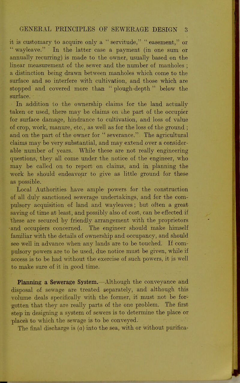 it is customary to acquire only a  servitude,  easement, or  wayleave. In the latter case a payment (in one sum or annually recurring) is made to the owner, usually based on the linear measurement of the sewer and the number of manholes ; a distinction being drawn between manholes which come to the surface and so interfere with cultivation, and those which are stopped and covered more than  plough-depth  below the surface. In addition to the ownership claims for the land actually taken or used, there may be claims on the part of the occupier for surface damage, hindrance to cultivation, and loss of value of crop, work, manure, etc., as well as for the loss of the ground ; and on the part of the owner for  severance. The agricultural claims may be very substantial, and may extend over a consider- able number of years. While these are not really engineering questions, they all come under the notice of the engineer, who may be called on to report on claims, and in planning the work he should endeavour to give as little ground for these as possible. Local Authorities have ample powers for the construction of all duly sanctioned sewerage undertakings, and for the com- pulsory acquisition of land and wayleaves; but often a great saving of time at least, and possibly also of cost, can be effected if these are secured by friendly arrangement with the proprietors ■and occupiers concerned. The engineer should make himself familiar with the details of ownership and occupancy, and should see well in advance when any lands are to be touched. If com- pulsory powers are to be used, due notice must be given, while if access is to be had without the exercise of such powers, it is well to make sure of it in good time. Planning a Sewerage System.—Although the conveyance and disposal of sewage are treated separately, and although this volume deals specifically with the former, it must not be for- gotten that they are really parts of the one problem. The first step in designing a system of sewers is to determine the place or places to which the sewage is to be conveyed. The final discharge is (a) into the sea, with or without purifica-