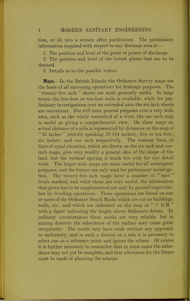 tion, or (6) into a stream after purification. The preliminary information required with respect to any drainage area is :— 1. The position and level of the point or points of discharge. 2. The position and level of the lowest places that are to be drained. 3. Details as to the possible routes. Maps.—In the British Islands the Ordnance Survey maps are the basis of all surveying operations for drainage purposes. The  twenty-five inch  sheets are most generally useful. In large towns the five-foot or ten-foot scale is available, while for pre- liminary investigations over an extended area the six-inch sheets are convenient. For still more general purposes over a very wide area, such as the whole watershed of a river, the one-inch map is useful as giving a comprehensive view. On these maps an actual distance of a mile is represented by distances on the map of  25 inches  (strictly speaking 25-344 inches); five or ten feet; six inches; and one inch respectively. The contour lines, or lines of equal elevation, which are drawn on the six-inch and one- inch maps, give very readily a general idea of the shape of the land, but the vertical spacing is much too wide for any detail work. The larger scale maps are more useful for all subsequent purposes, and the former are only used for preliminary investiga- tion. The twenty-five inch maps have a number of  spot levels marked, and while these are very useful, the information thus given has to be supplemented not only by general inspection, but by levelling operations. These operations are based on one or more of the Ordnance Bench Marks which are cut on buildings, walls, etc., and which are indicated on the map as  4- B.M. with a figure indicating the height above Ordnance datum. In ordinary circumstances these marks are very reliable, but in mining districts the subsidence of the surface may cause great irregularity. The marks may have sunk without any approach to uniformity, and in such a district as a rule it is necessary to select one as a reference point and ignore the others. Of course it is further necessary to remember that in some cases the subsi- dence may not yet be complete, and that allowance for the future must be made in planning the scheme.