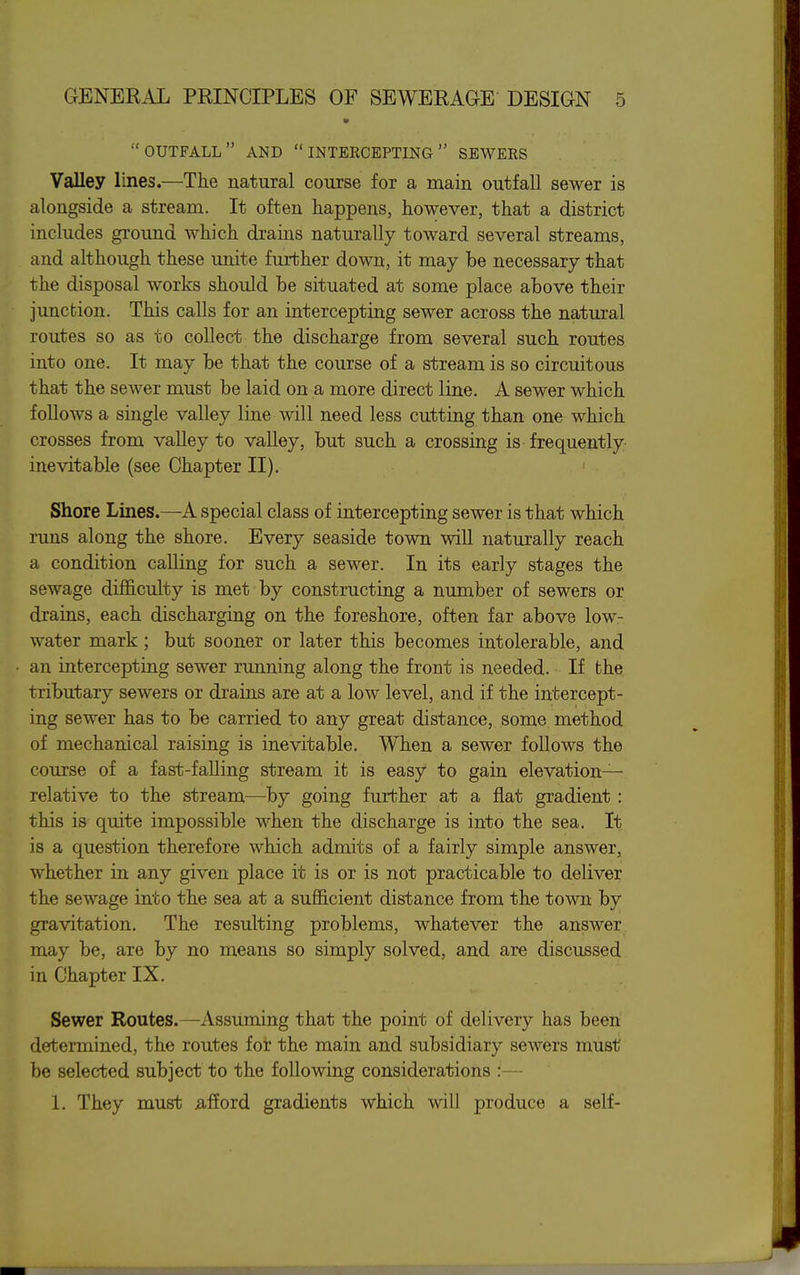 outfall and intercepting sewees Valley lines.—The natural course for a main outfall sewer is alongside a stream. It often happens, however, that a district includes ground which drains naturally toward several streams, and although these unite further down, it may be necessary that the disposal works should be situated at some place above their junction. This calls for an intercepting sewer across the natural routes so as to collect the discharge from several such routes into one. It may be that the course of a stream is so circuitous that the sewer must be laid on a more direct line. A sewer which follows a single valley line will need less cutting than one which crosses from vaUey to valley, but such a crossing is frequently inevitable (see Chapter II). Shore Lines.—A special class of intercepting sewer is that which runs along the shore. Every seaside town will naturally reach a condition calling for such a sewer. In its early stages the sewage difficulty is met by constructing a number of sewers or drains, each discharging on the foreshore, often far above low- water mark; but sooner or later this becomes intolerable, and an intercepting sewer running along the front is needed. If the tributary sewers or drains are at a low level, and if the intercept- ing sewer has to be carried to any great distance, some method of mechanical raising is inevitable. When a sewer follows the course of a fast-falling stream it is easy to gain elevation- relative to the stream—by going further at a flat gradient: this is quite impossible when the discharge is into the sea. It is a question therefore which admits of a fairly simple answer, whether in any given place it is or is not practicable to deliver the sewage into the sea at a sufficient distance from the town by gravitation. The resulting problems, whatever the answer may be, are by no means so simply solved, and are discussed in Chapter IX. Sewer Routes.—Assuming that the point of delivery has been determined, the routes for the main and subsidiary sewers must be selected subject to the following considerations :— 1. They must afford gradients which will produce a self-
