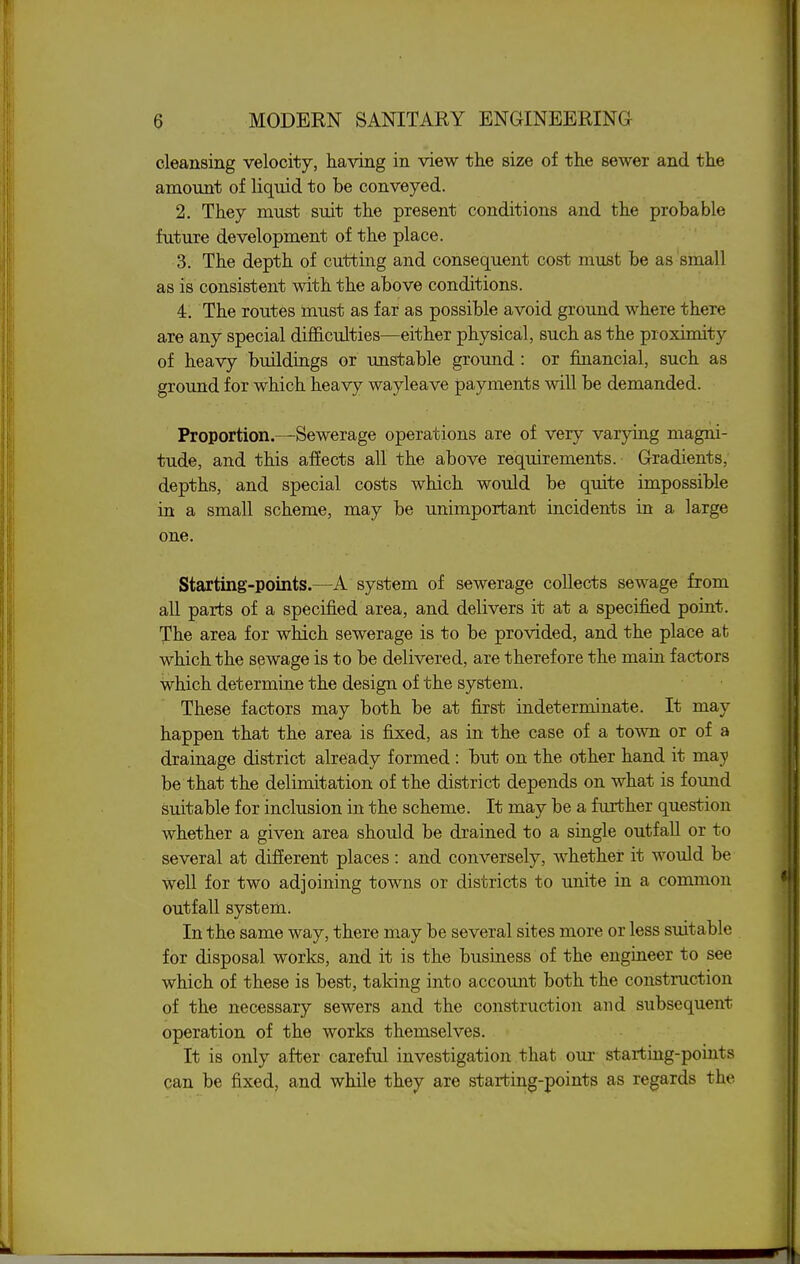 cleansing velocity, having in view the size of the sewer and the amount of liquid to be conveyed. 2. They must suit the present conditions and the probable future development of the place. 3. The depth of cutting and consequent cost must be as small as is consistent with the above conditions. 4. The routes must as far as possible avoid ground where there are any special difficulties—either physical, such as the proximity of heavy buildings or unstable ground : or financial, such as ground for which heavy wayleave payments will be demanded. Proportion—Sewerage operations are of very varying magni- tude, and this affects all the above requirements. Gradients, depths, and special costs which would be quite impossible in a small scheme, may be unimportant incidents in a large one. Starting-points.—A system of sewerage collects sewage from all parts of a specified area, and delivers it at a specified point. The area for which sewerage is to be provided, and the place at which the sewage is to be delivered, are therefore the main factors which determine the design of the system. These factors may both be at first indeterminate. It may happen that the area is fixed, as in the case of a town or of a drainage district already formed : but on the other hand it may be that the delimitation of the district depends on what is found suitable for inclusion in the scheme. It may be a further question whether a given area should be drained to a single outfall or to several at different places : and conversely, whether it would be well for two adjoining towns or districts to unite in a common outfall system. In the same way, there m.ay be several sites more or less suitable for disposal works, and it is the business of the engineer to see which of these is best, taking into account both the construction of the necessary sewers and the construction and subsequent operation of the works themselves. It is only after careful investigation that our starting-points can be fixed, and while they are starting-points as regards the