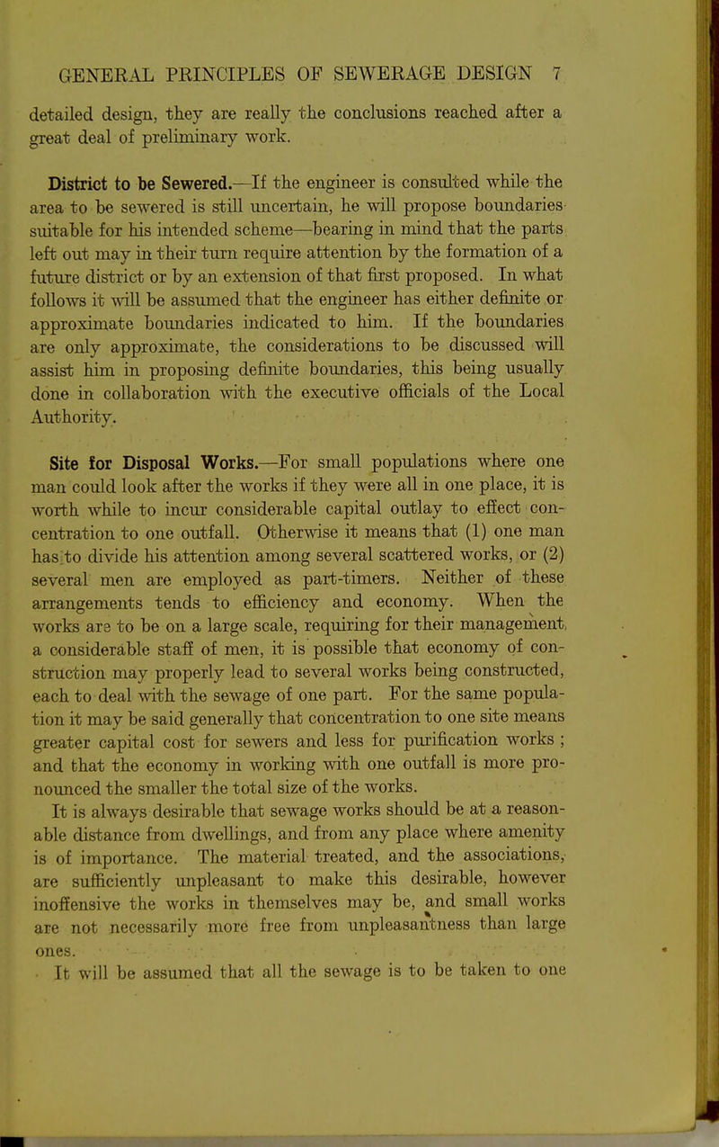 detailed design, they are really the conclusions reached after a great deal of preliminary work. District to be Sewered.—If the engineer is consulted while the area to be sewered is still uncertain, he will propose boundaries suitable for his intended scheme—bearing in mind that the parts left out may in their turn require attention by the formation of a future district or by an extension of that first proposed. In what follows it will be assumed that the engineer has either definite or approximate boundaries indicated to him. If the boundaries are only approximate, the considerations to be discussed will assist him in proposing definite boundaries, this being usually done in collaboration with the executive officials of the Local Authority. Site for Disposal Works.—For small populations where one man could look after the works if they were all in one place, it is worth while to incur considerable capital outlay to effect con- centration to one outfall. Otherwise it means that (1) one man haS;to divide his attention among several scattered works, or (2) several men are employed as part-timers. Neither of these arrangements tends to efficiency and economy. When the works are to be on a large scale, requiring for their management, a considerable staff of men, it is possible that economy of con- struction may properly lead to several works being constructed, each to deal with the sewage of one part. For the same popula- tion it may be said generally that concentration to one site means greater capital cost for sewers and less for pmification works ; and that the economy in worldng with one outfall is more pro- nounced the smaller the total size of the works. It is always desirable that sewage works should be at a reason- able distance from dwellings, and from any place where amenity is of importance. The material treated, and the associations, are sufficiently unpleasant to make this desirable, however inoffensive the works in themselves may be, and small works are not necessarily more free from unpleasantness than large ones. It will be assumed that all the sewage is to be taken to one