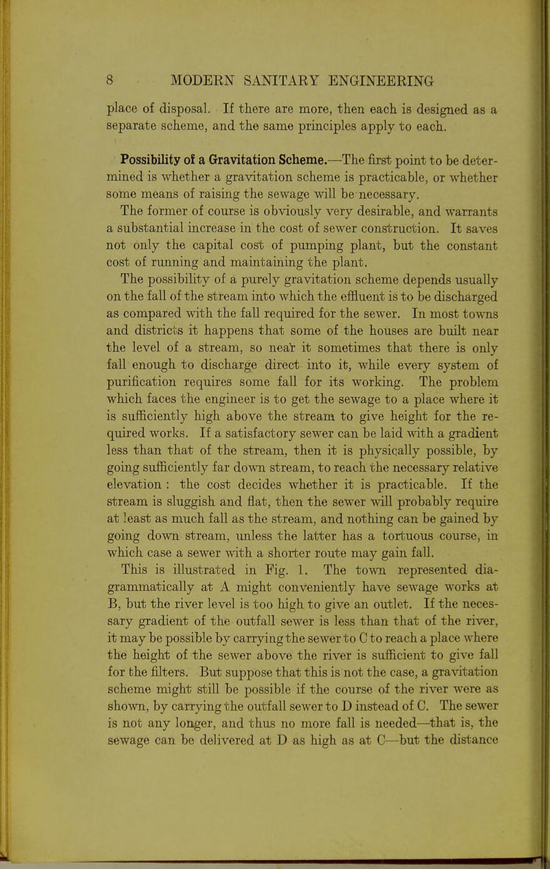 place of disposal. If there are more, then each is designed as a separate scheme, and the same principles apply to each. Possibility of a Gravitation Scheme.—The first point to be deter- mined is whether a gravitation scheme is practicable, or whether some means of raising the sewage will be-necessary. The former of course is obviously very desirable, and warrants a substantial increase in the cost of sewer construction. It saves not only the capital cost of pumping plant, but the constant cost of running and maintaining the plant. The possibility of a purely gravitation scheme depends usually on the fall of the stream into which the effluent is to be discharged as compared with the fall required for the sewer. In most towns and districts it happens that some of the houses are bmlt near the level of a stream, so near it sometimes that there is only fall enough to discharge direct into it, while every system of purification requires some fall for its working. The problem which faces the engineer is to get the sewage to a place where it is sufficiently high above the stream to give height for the re- quired works. If a satisfactory sewer can be laid with a gradient less than that of the stream, then it is physically possible, by going sufficiently far down stream, to reach the necessary relative elevation : the cost decides whether it is practicable. If the stream is sluggish and flat, then the sewer will probably require at least as much fall as the stream, and nothing can be gained by going down stream, unless the latter has a tortuous course, in which case a sewer with a shorter route may gain fall. This is illustrated in Fig. 1. The town represented dia- grammatically at A might conveniently have sewage works at B, but the river level is too high to give an outlet. If the neces- sary gradient of the outfall sewer is less than that of the river, it may be possible by carrying the sewer to C to reach a place where the height of the sewer above the river is sufficient to give fall for the filters. But suppose that this is not the gravitation scheme might still be possible if the course of the river were as shown, by carrying the outfall sewer to D instead of C. The sewer is not any longer, and thus no more fall is needed—^that is, the sewage can be delivered at D as high as at C—but the distance