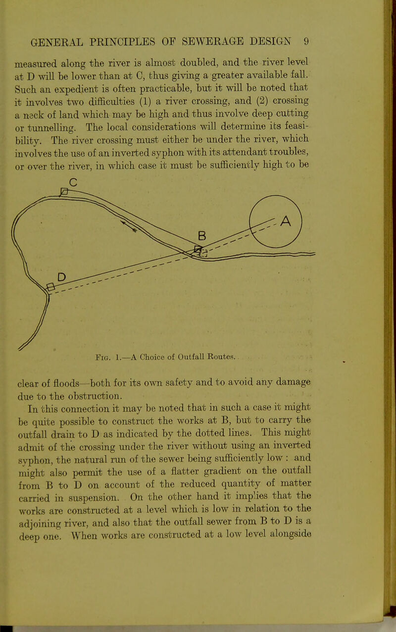 measured along the river is almost doubled, and the river level at D will be lower than at C, thus giving a greater available fall. Such an expedient is often practicable, but it will be noted that it involves two difficulties (1) a river crossing, and (2) crossing a neck of land which may be high and thus involve deep cutting or tunnelling. The local considerations will determine its feasi- bility. The river crossing must either be under the river, which involves the use of an inverted syphon with its attendant troubles, or over the river, in which case it must be sufficiently high to be C Fig. 1.—A Choice of Outfall Routes. clear of floods—both for its own safety and to avoid any damage due to the obstruction. In this connection it may be noted that in such a case it might be quite possible to construct the works at B, but to carry the outfall drain to D as indicated by the dotted lines. This might admit of the crossing under the river without using an inverted syphon, the natural run of the sewer being sufficiently low : and might also permit the use of a flatter gradient on the outfall from B to D on account of the reduced quantity of matter carried in suspension. On the other hand it implies that the works are constructed at a level which is low in relation to the adjoining river, and also that the outfall sewer from B to D is a deep one. When works are constructed at a low level alongside