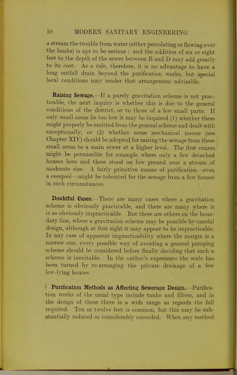 a stream the trouble from water (either percolating or flowing over the banks) is apt to be serious : and the addition of six or eight feet fco the depth of the sewer between B and D may add greatly to its cost. As a rule, therefore, it is no advantage to have a long outfall drain beyond the purification works, but special local conditions may render that arrangement advisable. Raising Sewage.—If a purely gravitation scheme is not prac- ticable, the next inquiry is whether this is due to the general conditions of the district, or to those of a few small parts. If only small areas lie too low it may be inquired (1) whether these might properly be omitted from the general scheme and dealt with exceptionally, or (2) whether some mechanical means (see Chapter XIV) should be adopted for raising the sewage from these small areas to a main sewer at a higher level. The first course, might be permissible for example where only a few detached houses here and there stood on low ground near a stream of moderate size. A fairly primitive means of purification—even a cesspool—mighb be tolerated for the sewage from a few houses in such circumstances. Doubtful Gases.—There are many cases where a gravitation scheme is obviously practicable, and there are many where it is as obviously impracticable. But there are others on the boun- dary line, where a gravitation scheme may be possible by careful design, although at first sight it may appear to be impracticable. In any case of apparent impracticability where the margin is a narrow one, every possible way of avoiding a general pumping scheme should be considered before finally deciding that such a scheme is inevitable. In the author's experience the scale has been turned by re-arranging the private drainage of a few low-lying houses. I Purification Methods as Affecting Sewerage Design.—Purifica- tion works of the usual type include tanks and filters, and in the design of these there is a wide range as regards the fall required. Ten or twelve feet is common, but this may be sub- stantially reduced or considerably exceeded. When any method