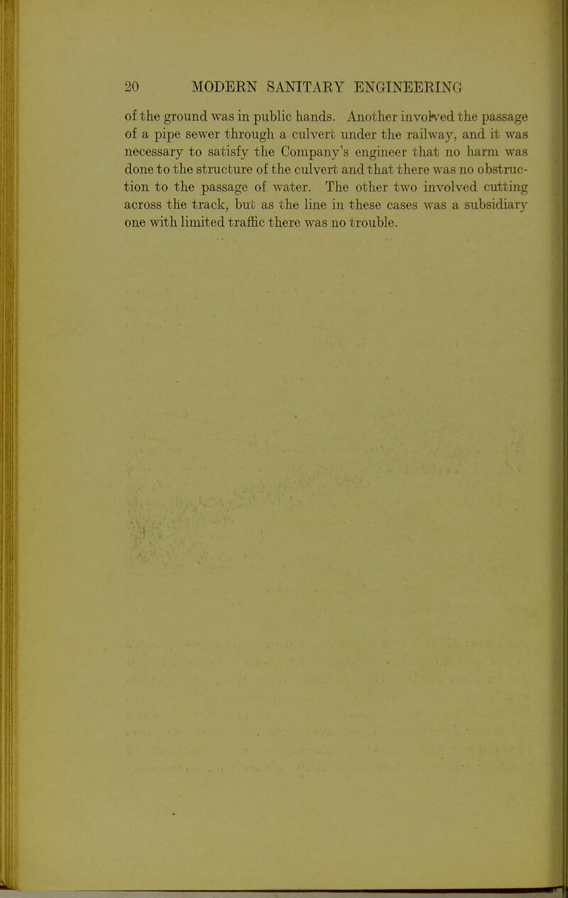 of the ground was in public hands. Another invoWed the passage of a pipe sewer through a culvert under the railway, and it was necessary to satisfy the Company's engineer that no harm was done to the structure of the culvert and that there was no obstruc- tion to the passage of water. The other two involved cutting across the track, but as the line in these cases was a subsidiary one with limited traffic there was no trouble.