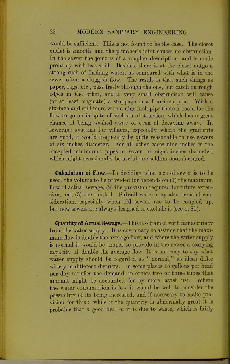 would be sufficient. This is not found to be the case. The closet outlet is smooth and the plumber's joint causes no obstruction. In the sewer the joint is of a rougher description and is made probably with less skill. Besides, there is at the closet outgo a strong rush of flushing water, as compared with what is in the sewer often a sluggish flow. The result is that such things as paper, rags, etc., pass freely through the one, but catch on rough edges in the other, and a very small obstruction will cause (or at least originate) a stoppage in a four-inch pipe. With a six-inch and still more with a nine-inch pipe there is room for the flow to go on in spite of such an obstruction, which has a great chance of being washed away or even of decaying away. In sewerage systems for villages, especially where the gradients are good, it would frequently be quite reasonable to use sewers of six inches diameter. For all other cases nine inches is the accepted minimum: pipes of seven or eight inches diameter, which might occasionally be useful, are seldom manufactured. Calculation of Flow.—In deciding what size of sewer is to be used, the volume to be provided for depends on (1) the maximum flow of actual sewage, (2) the provision required for future exten- sion, and (3) the rainfall. Subsoil water may also demand con- sideration, especially when old sewers are to be coupled up, but new sewers are always designed to exclude it (see p. 81). Quantity of Actual Sewage.—This is obtained with fair accuracy from the water supply. It is customary to assume that the maxi- mum flow is double the average flow, and where the water supply is normal it would be proper to provide in the sewer a carrying capacity of double the average flow. It is not easy to say what water supply should be regarded as  normal, as ideas differ widely in different districts. In some places 15 gallons per head per day satisfies the demand, in others two or three times that amount might be accounted for by more lavish use. Where the water consumption is low it would be well to consider the possibility of its'being increased, and if necessary to make pro- vision for this : while if the quantity is abnormally great it is probable that a good deal of it is due to waste, which is fairly