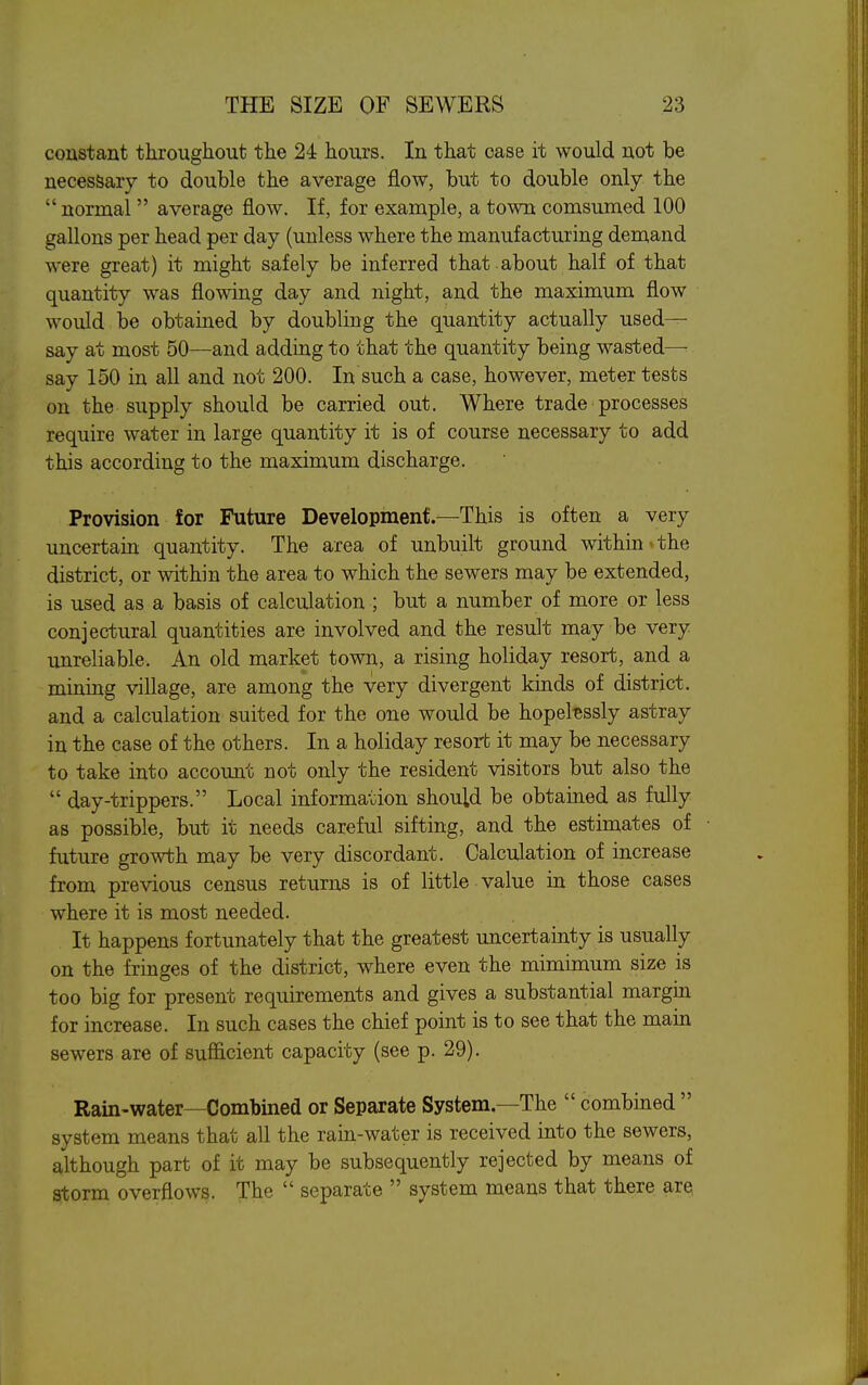 constant throughout the 24 hours. In that case it would not be necessary to double the average flow, but to double only the  normal average flow. If, for example, a town comsumed 100 gallons per head per day (unless where the manufacturing demand were great) it might safely be inferred that about half of that quantity was flowing day and night, and the maximum flow would be obtained by doubling the quantity actually used- say at most 50—and adding to that the quantity being wasted—■■ say 150 in all and not 200. In such a case, however, meter tests on the supply should be carried out. Where trade processes require water in large quantity it is of course necessary to add this according to the maximum discharge. Provision for Future Developmenf.—This is often a very uncertain quantity. The area of unbuilt ground within < the district, or within the area to which the sewers may be extended, is used as a basis of calculation ; but a number of more or less conjectural quantities are involved and the result may be very unreliable. An old market town, a rising holiday resort, and a mining village, are among the very divergent kinds of district, and a calculation suited for the one would be hopel-essly astray in the case of the others. In a holiday resort it may be necessary to take into account not only the resident visitors but also the  day-trippers. Local information should be obtained as fully as possible, but it needs careful sifting, and the estimates of future growth may be very discordant. Calculation of increase from previous census returns is of little value in those cases where it is most needed. It happens fortunately that the greatest uncertainty is usually on the fringes of the district, where even the mimimum size is too big for present requirements and gives a substantial margin for increase. In such cases the chief point is to see that the main sewers are of sufficient capacity (see p. 29). Rain-water—Combined or Separate System—The  combined  system means that all the rain-water is received into the sewers, although part of it may be subsequently rejected by means of storm overflows. The  separate  system means that there are