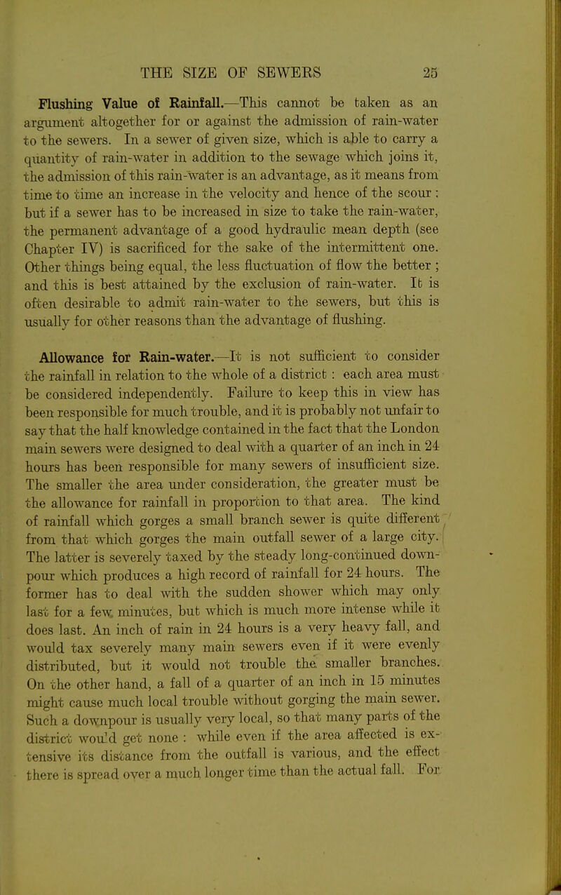 Flushing Value of Rainfall.—This cannot be taken as an argument altogether for or against the admission of rain-water to the sewers. In a sewer of given size, which is able to carry a quantity of rain-water in addition to the sewage which joins it, the admission of this rain-water is an advantage, as it means from time to time an increase in the velocity and hence of the scour ; but if a sewer has to be increased in size to take the rain-water, the permanent advantage of a good hydraulic mean depth (see Chapter IV) is sacrificed for the sake of the intermittent one. Other things being equal, the less fluctuation of flow the better ; and this is best attained by the exclusion of rain-water. It is often desirable to admit rain-water to the sewers, but this is usually for other reasons than the advantage of flushing. Allowance for Rain-water.—It is not sufficient to consider the rainfall in relation to the whole of a district : each area must be considered independently. Failure to keep this in view has been responsible for much trouble, and it is probably not unfair to say that the half knowledge contained in the fact that the London main sewers were designed to deal with a quarter of an inch in 24 hours has been responsible for many sewers of insufficient size. The smaller the area under consideration, the greater must be the allowance for rainfall in proportion to that area. The kind of rainfall which gorges a small branch sewer is quite different ^ from that which gorges the main outfall sewer of a large city.: The latter is severely taxed by the steady long-continued down- pour which produces a high record of rainfall for 24 hours. The former has to deal with the sudden shower which may only last for a few. minutes, but which is much more intense while it does last. An inch of rain in 24 hours is a very heavy fall, and would tax severely many main sewers even if it were evenly distributed, but it would not trouble the smaller branches. On the other hand, a fall of a quarter of an inch in 15 minutes might cause much local trouble without gorging the main sewer. Such a downpour is usually very local, so that many parts of the district woaM get none : while even if the area affected is ex- tensive its distance from the outfall is various, and the effect there is spread over a much longer time than the actual fall. For