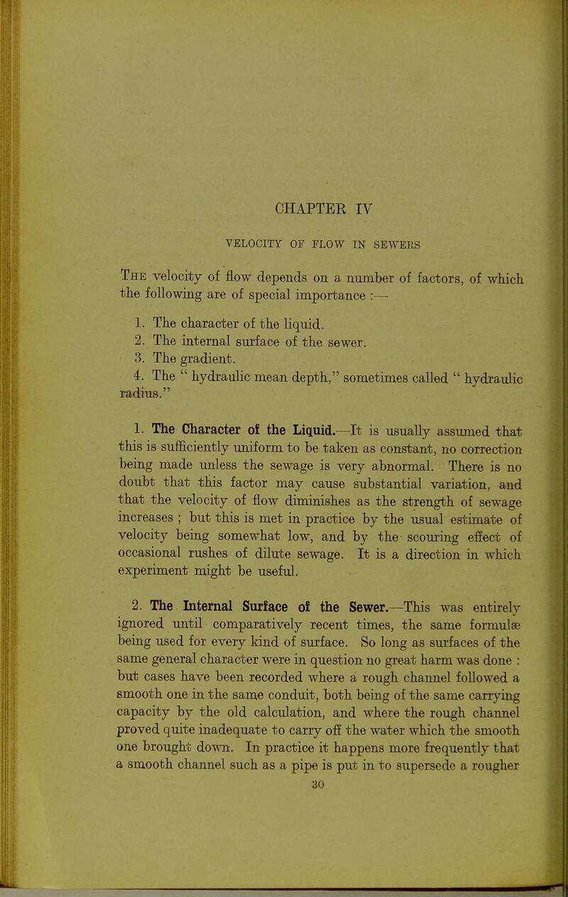 ! I CHAPTER IV VELOCITY OF FLOW IN SEWERS The velocity of flow depends on a number of factors, of which '■ the following are of special importance :— 1. The character of the liquid. 2. The internal surface of the sewer. ; 3. The gradient. ; 4. The  hydraulic mean depth, sometimes called  hydraulic ; radius. 1. The Character ol the Liquid—It is usually assumed that \ this is sufficiently uniform to be taken as constant, no correction ; being made unless the sewage is very abnormal. There is no \ doubt that this factor may cause substantial variation, and i that the velocity of flow diminishes as the strength of sewage I increases ; but this is met in practice by the usual estimate of ! velocity being somewhat low, and by the scouring effect of I occasional rushes of dilute sewage. It is a direction in which | experiment might be useful. | 2. The Internal Surface o£ the Sewer—This was entirely | ignored until comparatively recent times, the same formulae I being used for every kind of surface. So long as surfaces of the \ same general character were in question no great harm was done : ! but cases have been recorded where a rough channel followed a \ smooth one in the same conduit, both being of the same carrying I capacity by the old calculation, and where the rough channel | proved quite inadequate to carry off the water which the smooth j one brought down. In practice it happens more frequently that i a smooth channel such as a pipe is put in to supersede a rougher \