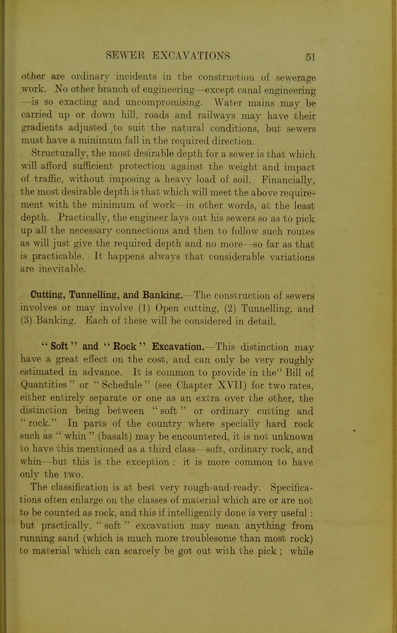 other are ordiuary incidents in the construction of sewerage work. No other branch of engineering—except canal engineering —is so exacting and micompromising. Water mains may be carried up or down hill, roads and railways may have their gradients adjusted to suit the natural conditions, but sewers must have a minimum fall in the required direction. Structurally, the most desirable depth for a sewer is that which will afford sufficient protection against the weight and impact of traffic, without imposing a heavy load of soil. Financially, the most desirable depth is that which will meet the above require- ment with the minimum of work—in other words, at the least depth. Practically, the engineer lays out his sewers so as to pick up all the necessary connections and then to follow such routes as will just give the required depth and no more—so far as that is practicable. It happens always that considerable variations are inevitable. Cutting, Tunnelling, and Banking—The construction of sewers involves or may involve (1) Open cutting, (2) Tunnelling, and (3) Banking. Each of these will be considered in detail. Soft and Rock Excavation.—This distinction may have a great effect on the cost, and can only be very roughly estimated in advance. It is common to provide in the Bill of Quantities  or  Schedule  (see Chapter XVII) for two rates, either entirely separate or one as an extra over the other, the distinction being between  soft or ordinary cutting and  rock. In pares of the country where specially hard rock such as  whin  (basalt) m.ay be encountered, it is not unknown to have this mentioned as a third class—soft, ordinary rock, and whin—but this is the exception : it is more common to have only the two. The classification is at best very rough-and-ready. Specifica- tions often enlarge on the classes of material which are or are not to be counted as rock, and this if intelligently done is very useful : but practically,  soft  excavation may mean anjrthing from running sand (which is much more troublesome than most rock) to material which can scarcely be got out with the pick; while