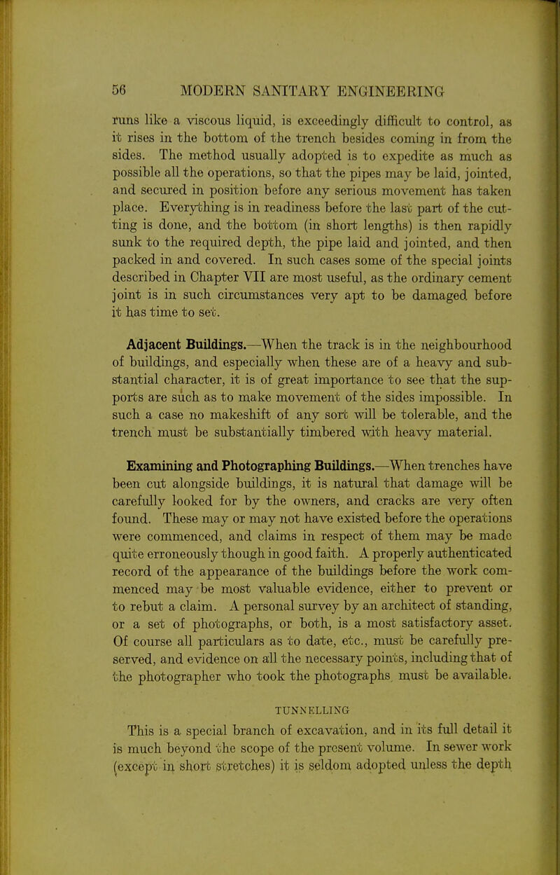 runs like a viscous liquid, is exceedingly difficult to control, as it rises in the bottom of the trench besides coming in from the sides. The method usually adopted is to expedite as much as possible all the operations, so that the pipes may be laid, jointed, and secured in position before any serious movement has taken place. Everything is in readiness before the last part of the cut- ting is done, and the bottom (in short lengths) is then rapidly sunk to the required depth, the pipe laid and jointed, and then packed in and covered. In such cases some of the special joints described in Chapter VII are most useful, as the ordinary cement joint is in such circumstances very apt to be damaged before it has time to set. Adjacent Buildings.—When the track is in the neighbourhood of buildings, and especially when these are of a heavy and sub- stantial character, it is of great importance to see that the sup- ports are such as to make movement of the sides impossible. In such a case no makeshift of any sort will be tolerable, and the trench must be substantially timbered with heavy material. Examining and Photographing Buildings.—When trenches have been cut alongside buildings, it is natural that damage will be carefully looked for by the owners, and cracks are very often found. These may or may not have existed before the operations were commenced, and claims in respect of them may be made quite erroneously though in good faith. A properly authenticated record of the appearance of the buildings before the work com- menced may be most valuable evidence, either to prevent or to rebut a claim. A personal survey by an architect of standing, or a set of photographs, or both, is a most satisfactory asset. Of course all particulars as to date, etc., must be carefully pre- served, and evidence on all the necessary points, including that of the photographer who took the photographs, must be available. TUNNELLING This is a special branch of excavation, and in its full detail it is much beyond the scope of the present volume. In sewer work (except in short stretches) it is seldom adopted unless the depth