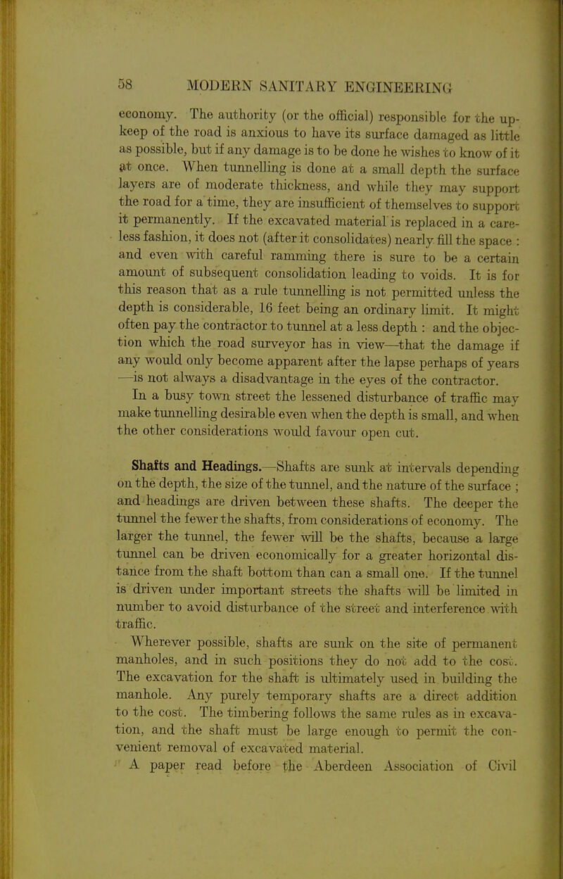 economy. The authority (or the official) responsible for the up- keep of the road is anxious to have its surface damaged as little as possible, but if any damage is to be done he wishes to know of it e,t once. When tunnelling is done at a small depth the surface layers are of moderate thickness, and while they may support the road for a time, they are insufficient of themselves to support it permanently. If the excavated material is replaced in a care- less fashion, it does not (after it consolidates) nearly fill the space : and even with careful ramming there is sure to be a certain amount of subsequent consolidation leading to voids. It is for this reason that as a rule tunnelling is not permitted unless the depth is considerable, 16 feet being an ordinary limit. It might often pay the contractor to tunnel at a less depth : and the objec- tion which the road surveyor has in view—^that the damage if any would only become apparent after the lapse perhaps of years —is not always a disadvantage in the eyes of the contractor. In a busy town street the lessened disturbance of traffic may make tunnelling desirable even when the depth is small, and when the other considerations would favour open cut. Shafts and Headings.—Shafts are sunk at intervals depending on the depth, the size of the tunnel, and the nature of the surface ; and headings are driven between these shafts. The deeper the tunnel the fewer the shafts, from considerations of economy. The larger the tunnel, the fewer will be the shafts, because a large tunnel can be driven economically for a greater horizontal dis- tance from the shaft bottom than can a small one. If the tunnel is driven under important streets the shafts will be limited in number to avoid disturbance of the street and interference mth traffic. Wherever possible, shafts are sunk on the site of permanent manholes, and in such positions they do not add to the cost. The excavation for the shaft is ultimately used in building the manhole. Any purely temporary shafts are a direct addition to the cost. The timbering follows the same rules as in excava- tion, and the shaft must be large enough to permit the con- venient removal of excavated material. i' A paper read before the Aberdeen Association of Civil