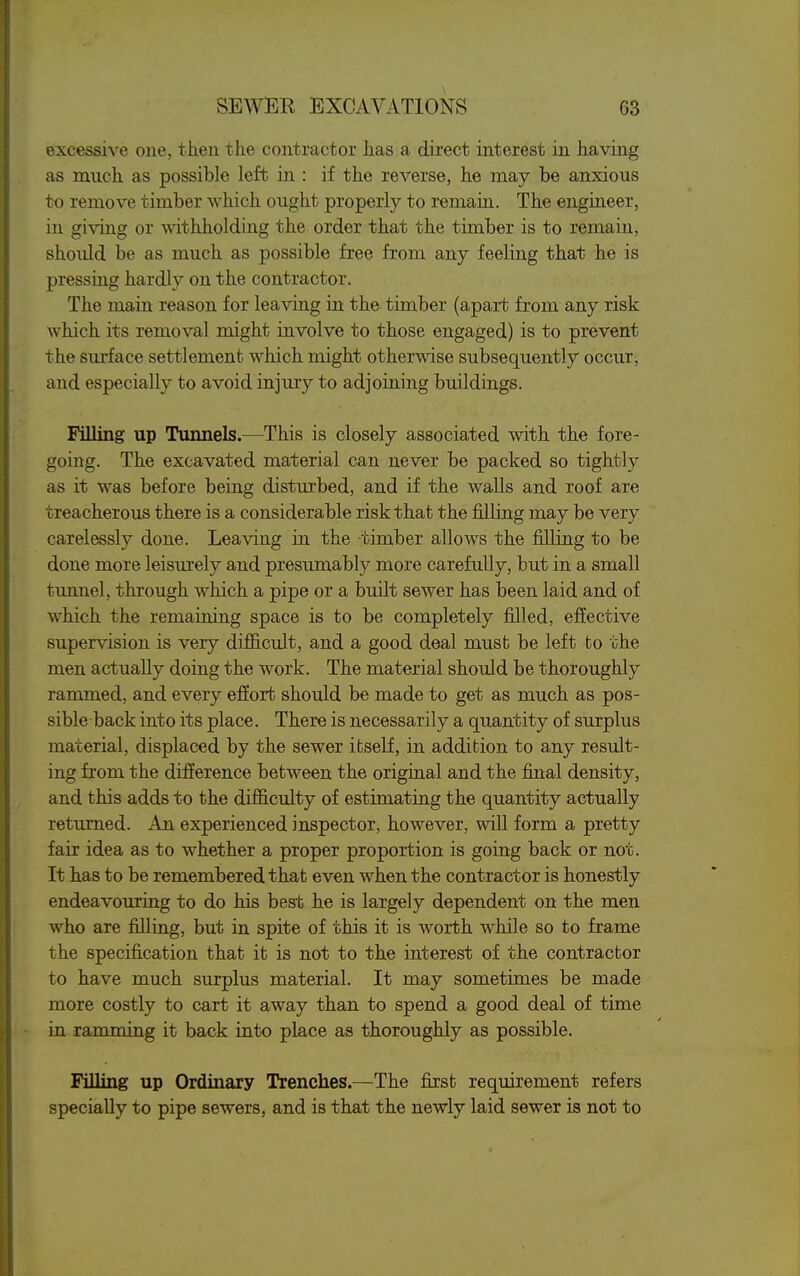 excessive one, then the contractor has a direct interest in having as much as possible left in : if the reverse, he may be anxious to remove timber which ought properly to remain. The engineer, in giving or withholding the order that the timber is to remain, should be as much as possible free from any feeling that he is pressing hardly on the contractor. The main reason for leaving in the timber (apart from any risk which its removal might involve to those engaged) is to prevent the surface settlement which might otherwise subsequently occur, and especially to avoid injury to adjoining buildings. Filling up Tunnels.—^This is closely associated with the fore- going. The excavated material can never be packed so tightly as it was before being disturbed, and if the walls and roof are treacherous there is a considerable risk that the filling may be very carelessly done. Leaving in the timber allows the filling to be done more leisiu'ely and presumably more carefully, but in a small tunnel, through which a pipe or a built sewer has been laid and of which the remaining space is to be completely filled, effective supervision is very difficult, and a good deal must be left to the men actually doing the work. The material should be thoroughly rammed, and every effort should be made to get as much as pos- sible back into its place. There is necessarily a quantity of surplus material, displaced by the sewer itself, in addition to any result- ing from the difference between the original and the final density, and this adds to the difficulty of estimating the quantity actually returned. An experienced inspector, however, will form a pretty fair idea as to whether a proper proportion is going back or not. It has to be remembered that even when the contractor is honestly endeavouring to do his best he is largely dependent on the men who are filling, but in spite of this it is worth while so to frame the specification that it is not to the interest of the contractor to have much surplus material. It may sometimes be made more costly to cart it away than to spend a good deal of time in ramming it back into place as thoroughly as possible. Filling up Ordinary Trenches.—The first requirement refers specially to pipe sewers, and is that the newly laid sewer is not to
