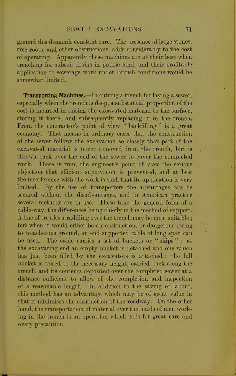 ground this demands constant care. The presence of large stones, tree roots, and other obstructions, adds considerably to the cost of operating. Apparently these machines are at their best when trenching for subsoil drains in prairie land, and their profitable application to sewerage work under British conditions would be somewhat limited. Transporting Machines.—In cutting a trench for laying a sewer, especially when the trench is deep, a substantial proportion of the cost is incurred in raising the excavated material to the surface, storing it there, and subsequently replacing it in the trench. From the contractor's point of view  backfilling  is a great economy. That means in ordinary cases that the construction of the sewer follows the excavation so closely that part of the excavated material is never removed from the trench, but is thrown back over the end of the sewer to cover the completed work. There is from the engineer's point of view the serious objection that efl&cient supervision is prevented, and at best the interference with the work is such that its application is very limited. By the use of transporters the advantages can be secured without the disadvantages, and in American practice several methods are in use. These take the general form of a cable-way, the differences being chiefly in the method of support. A line of trestles straddling over the trench may be most suitable ; but when it would either be an obstruction, or dangerous owing to treacherous ground, an end supported cable of long span can be used. The cable carries a set of buckets or  skips  : at the excavating end an empty bucket is detached and one which has just been filled by the excavators is attached : the full bucket is raised to the necessary height, carried back along the trench, and its contents deposited over the completed sewer at a distance sufficient to allow of the completion and inspection of a reasonable length. In addition to the saving of labour, this method has an advantage which may be of great value in that it minimises the obstruction of the roadway. On the other hand, the transportation of material over the heads of men work- ing in the trench is an operation which calls for great care and every precaution.