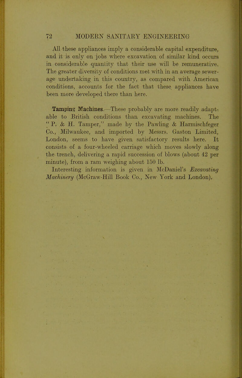 All these appliances imply a considerable capital expenditure, and it is only on jobs where excavation of similar kind occurs in considerable quantity that their use will be remunerative. The greater diversity of conditions met with in an average sewer- age undertaking in this country, as compared with American conditions, accounts for the fact that these appliances have been more developed there than here. Tamping Machines.—These probably are more readily adapt- able to British conditions than excavating machines. The  P. & H. Tamper, made by the Pawling & Harmischfeger Co., Milwaukee, and imported by Messrs. Gaston Limited, London, seems to have given satisfactory results here. It consists of a four-wheeled carriage which moves slowly along the trench, delivering a rapid succession of blows (about 42 per minute), from a ram weighing about 150 lb. Interesting information is given in McDaniel's Excavating Machinery (McGraw-Hill Book Co., New York and London),