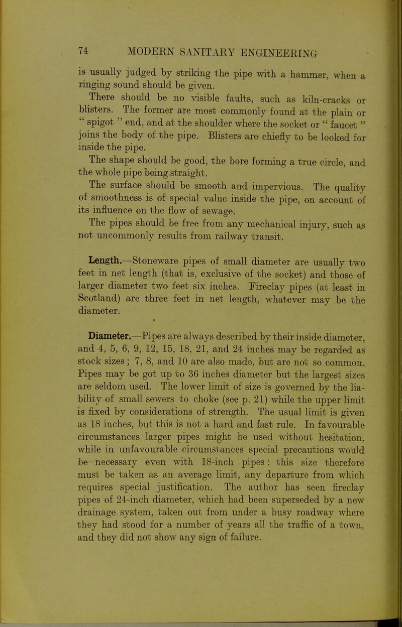 is usually judged by striking the pipe with a hammer, when a ringing sound should be given. There should be no visible faults, such as kiln-cracks or blisters. The former are most commonly found at the plain or  spigot  end, and at the shoulder where the socket or  faucet  joins the body of the pipe. Blisters are chiefly to be looked for inside the pipe. The shape should be good, the bore forming a true circle, and the whole pipe being straight. The surface should be smooth and impervious. The quality of smoothness is of special value inside the pipe, on account of its influence on the flow of sewage. The pipes should be free from any mechanical injury, such a^ not uncommonly results from railway transit. Length.—Stoneware pipes of small diameter are usually two feet in net length (that is, exclusive of the socket) and those of larger diameter two feet six inches. Fireclay pipes (at least in Scotland) are three feet in net length, whatever may be the diameter. Diameter.—Pipes are always described by their inside diameter, and 4, 5, 6, 9, 12, 15, 18, 21, and 24 inches may be regarded as stock sizes; 7, 8, and 10 are also made, but are not so common. Pipes may be got up to 36 inches diameter but the largest sizes are seldom used. The lower limit of size is governed by the lia- bility of small sewers to choke (see p. 21) while the upper limit is fijced by considerations of strength. The usual limit is given as 18 inches, but this is not a hard and fast rule. In favourable circumstances larger pipes might be used without hesitation, while in unfavourable circumstances special precautions would be necessary even with 18-inch pipes: this size therefore must be taken as an average limit, any departure from which requires special justification. The author has seen fireclay pipes of 24-inch diameter, which had been superseded by a new drainage system, taken out from under a busy roadway where they had stood for a number of years all the traffic of a town, and they did not show any sign of failure.